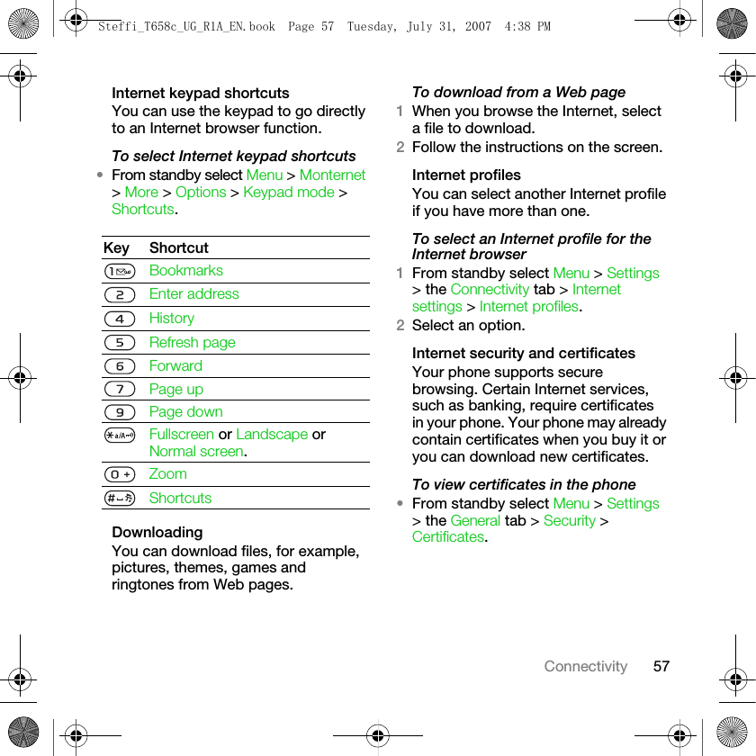 57ConnectivityInternet keypad shortcutsYou can use the keypad to go directly to an Internet browser function.To select Internet keypad shortcuts •From standby select Menu &gt; Monternet &gt; More &gt; Options &gt; Keypad mode &gt; Shortcuts.DownloadingYou can download files, for example, pictures, themes, games and ringtones from Web pages.To download from a Web page1When you browse the Internet, select a file to download.2Follow the instructions on the screen.Internet profilesYou can select another Internet profile if you have more than one.To select an Internet profile for the Internet browser1From standby select Menu &gt; Settings &gt; the Connectivity tab &gt; Internet settings &gt; Internet profiles.2Select an option.Internet security and certificatesYour phone supports secure browsing. Certain Internet services, such as banking, require certificates in your phone. Your phone may already contain certificates when you buy it or you can download new certificates.To view certificates in the phone•From standby select Menu &gt; Settings &gt; the General tab &gt; Security &gt; Certificates.Key ShortcutBookmarksEnter addressHistoryRefresh pageForwardPage upPage down Fullscreen or Landscape or Normal screen.ZoomShortcutsSteffi_T658c_UG_R1A_EN.book  Page 57  Tuesday, July 31, 2007  4:38 PM