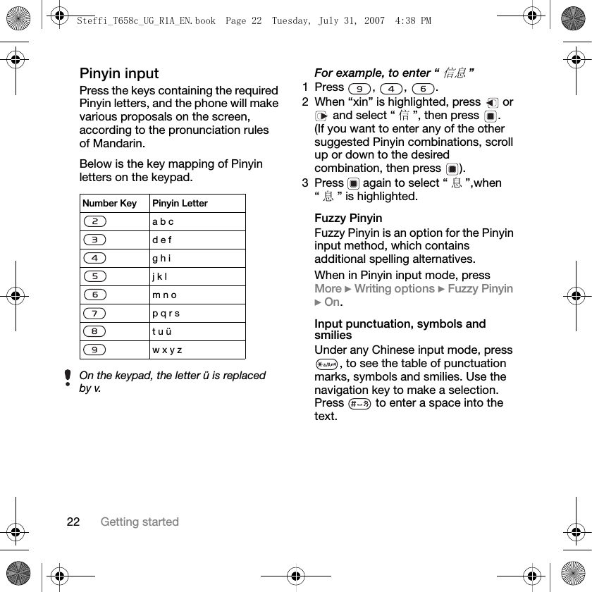 22 Getting startedPinyin inputPress the keys containing the required Pinyin letters, and the phone will make various proposals on the screen, according to the pronunciation rules of Mandarin.Below is the key mapping of Pinyin letters on the keypad.     For example, to enter “信息”1 Press , , .2 When “xin” is highlighted, press   or  and select “ 信”, then press  .(If you want to enter any of the other suggested Pinyin combinations, scroll up or down to the desired combination, then press  ).3 Press   again to select “ 息”,when “息” is highlighted.Fuzzy PinyinFuzzy Pinyin is an option for the Pinyin input method, which contains additional spelling alternatives. When in Pinyin input mode, press More } Writing options } Fuzzy Pinyin } On.Input punctuation, symbols and smiliesUnder any Chinese input mode, press , to see the table of punctuation marks, symbols and smilies. Use the navigation key to make a selection. Press   to enter a space into the text.Number Key Pinyin Lettera b c d e f g h i j k l m n op q r st u üw x y zOn the keypad, the letter ü is replaced by v.Steffi_T658c_UG_R1A_EN.book  Page 22  Tuesday, July 31, 2007  4:38 PM