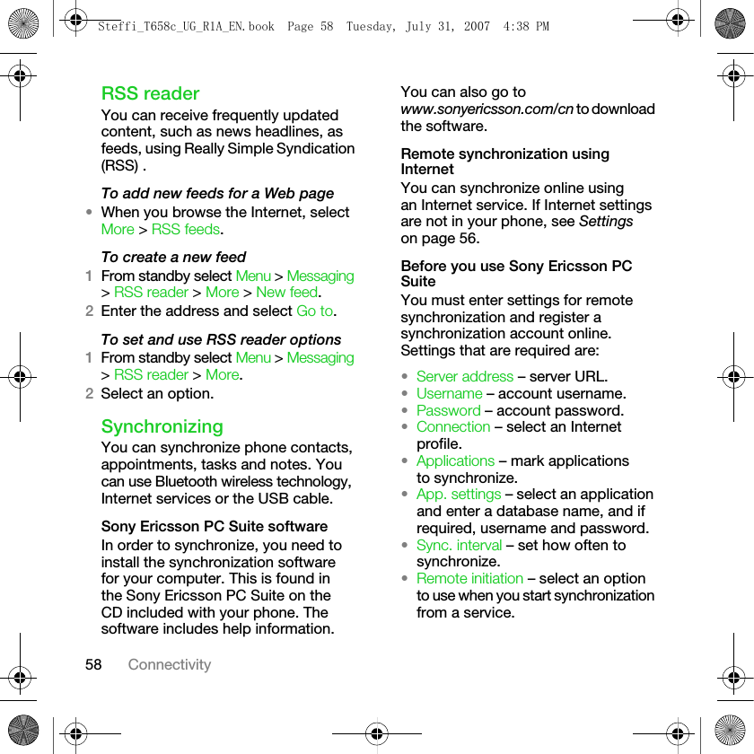 58 ConnectivityRSS readerYou can receive frequently updated content, such as news headlines, as feeds, using Really Simple Syndication (RSS) .To add new feeds for a Web page•When you browse the Internet, select More &gt; RSS feeds.To create a new feed1From standby select Menu &gt; Messaging &gt; RSS reader &gt; More &gt; New feed.2Enter the address and select Go to.To set and use RSS reader options1From standby select Menu &gt; Messaging &gt; RSS reader &gt; More.2Select an option.SynchronizingYou can synchronize phone contacts, appointments, tasks and notes. You can use Bluetooth wireless technology, Internet services or the USB cable.Sony Ericsson PC Suite softwareIn order to synchronize, you need to install the synchronization software for your computer. This is found in the Sony Ericsson PC Suite on the CD included with your phone. The software includes help information. You can also go to www.sonyericsson.com/cn to download the software. Remote synchronization using InternetYou can synchronize online using an Internet service. If Internet settings are not in your phone, see Settings on page 56.Before you use Sony Ericsson PC SuiteYou must enter settings for remote synchronization and register a synchronization account online. Settings that are required are:•Server address – server URL.•Username – account username.•Password – account password.•Connection – select an Internet profile.•Applications – mark applications to synchronize.•App. settings – select an application and enter a database name, and if required, username and password.•Sync. interval – set how often to synchronize.•Remote initiation – select an option to use when you start synchronization from a service.Steffi_T658c_UG_R1A_EN.book  Page 58  Tuesday, July 31, 2007  4:38 PM