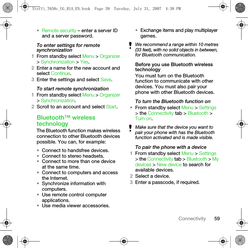 59Connectivity•Remote security – enter a server ID and a server password.To enter settings for remote synchronization1From standby select Menu &gt; Organizer &gt; Synchronization &gt; Yes.2Enter a name for the new account and select Continue. 3Enter the settings and select Save. To start remote synchronization1From standby select Menu &gt; Organizer &gt; Synchronization.2Scroll to an account and select Start.Bluetooth™ wireless technologyThe Bluetooth function makes wireless connection to other Bluetooth devices possible. You can, for example:•Connect to handsfree devices.•Connect to stereo headsets.•Connect to more than one device at the same time.•Connect to computers and access the Internet.•Synchronize information with computers.•Use remote control computer applications.•Use media viewer accessories.•Exchange items and play multiplayer games.Before you use Bluetooth wireless technologyYou must turn on the Bluetooth function to communicate with other devices. You must also pair your phone with other Bluetooth devices.To turn the Bluetooth function on•From standby select Menu &gt; Settings &gt; the Connectivity tab &gt; Bluetooth &gt; Turn on.To pair the phone with a device1From standby select Menu &gt; Settings &gt; the Connectivity tab &gt; Bluetooth &gt; My devices &gt; New device to search for available devices. 2Select a device.3Enter a passcode, if required.We recommend a range within 10 metres (33 feet), with no solid objects in between, for Bluetooth communication.Make sure that the device you want to pair your phone with has the Bluetooth function activated and is made visible.Steffi_T658c_UG_R1A_EN.book  Page 59  Tuesday, July 31, 2007  4:38 PM