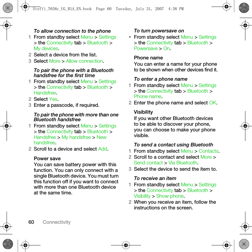 60 ConnectivityTo allow connection to the phone1From standby select Menu &gt; Settings &gt; the Connectivity tab &gt; Bluetooth &gt; My devices. 2Select a device from the list. 3Select More &gt; Allow connection.To pair the phone with a Bluetooth handsfree for the first time1From standby select Menu &gt; Settings &gt; the Connectivity tab &gt; Bluetooth &gt; Handsfree.2Select Yes.3Enter a passcode, if required.To pair the phone with more than one Bluetooth handsfree1From standby select Menu &gt; Settings &gt; the Connectivity tab &gt; Bluetooth &gt; Handsfree &gt; My handsfree &gt; New handsfree.2Scroll to a device and select Add. Power saveYou can save battery power with this function. You can only connect with a single Bluetooth device. You must turn this function off if you want to connect with more than one Bluetooth device at the same time.To turn powersave on•From standby select Menu &gt; Settings &gt; the Connectivity tab &gt; Bluetooth &gt; Powersave &gt; On.Phone nameYou can enter a name for your phone to be shown when other devices find it.To enter a phone name1From standby select Menu &gt; Settings &gt; the Connectivity tab &gt; Bluetooth &gt; Phone name.2Enter the phone name and select OK.VisibilityIf you want other Bluetooth devices to be able to discover your phone, you can choose to make your phone visible.To send a contact using Bluetooth1From standby select Menu &gt; Contacts.2Scroll to a contact and select More &gt; Send contact &gt; Via Bluetooth.3Select the device to send the item to.To receive an item1From standby select Menu &gt; Settings &gt; the Connectivity tab &gt; Bluetooth &gt; Visibility &gt; Show phone.2When you receive an item, follow the instructions on the screen.Steffi_T658c_UG_R1A_EN.book  Page 60  Tuesday, July 31, 2007  4:38 PM