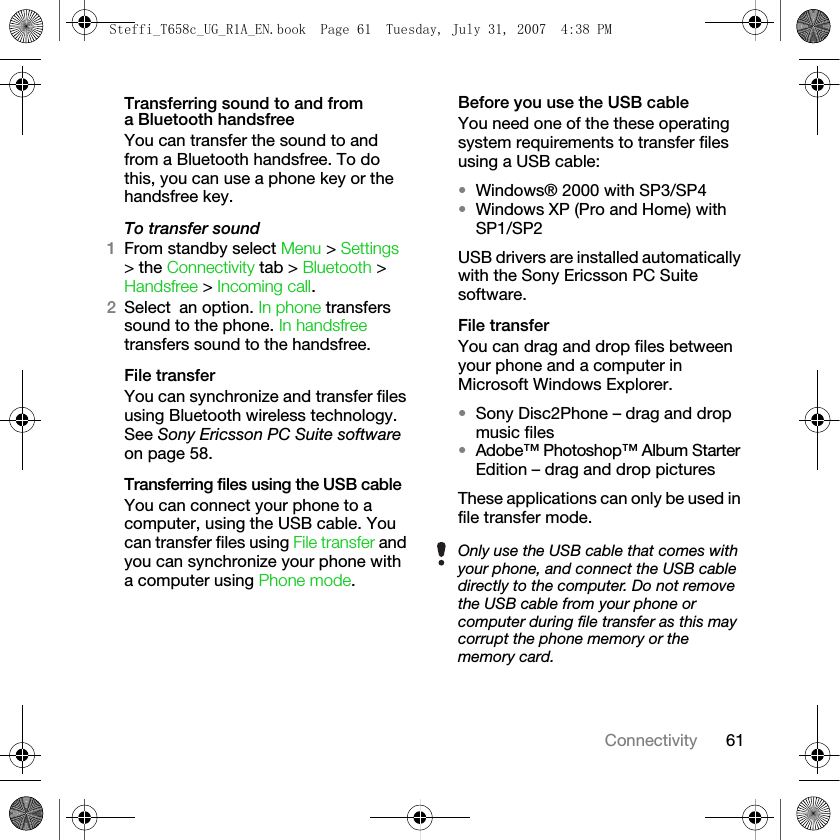 61ConnectivityTransferring sound to and from a Bluetooth handsfreeYou can transfer the sound to and from a Bluetooth handsfree. To do this, you can use a phone key or the handsfree key.To transfer sound1From standby select Menu &gt; Settings &gt; the Connectivity tab &gt; Bluetooth &gt; Handsfree &gt; Incoming call.2Select an option. In phone transfers sound to the phone. In handsfree transfers sound to the handsfree.File transferYou can synchronize and transfer files using Bluetooth wireless technology. See Sony Ericsson PC Suite software on page 58. Transferring files using the USB cableYou can connect your phone to a computer, using the USB cable. You can transfer files using File transfer and you can synchronize your phone with a computer using Phone mode.Before you use the USB cableYou need one of the these operating system requirements to transfer files using a USB cable:•Windows® 2000 with SP3/SP4•Windows XP (Pro and Home) with SP1/SP2USB drivers are installed automatically with the Sony Ericsson PC Suite software.File transferYou can drag and drop files between your phone and a computer in Microsoft Windows Explorer.•Sony Disc2Phone – drag and drop music files•Adobe™ Photoshop™ Album Starter Edition – drag and drop pictures These applications can only be used in file transfer mode.Only use the USB cable that comes with your phone, and connect the USB cable directly to the computer. Do not remove the USB cable from your phone or computer during file transfer as this may corrupt the phone memory or the memory card.Steffi_T658c_UG_R1A_EN.book  Page 61  Tuesday, July 31, 2007  4:38 PM