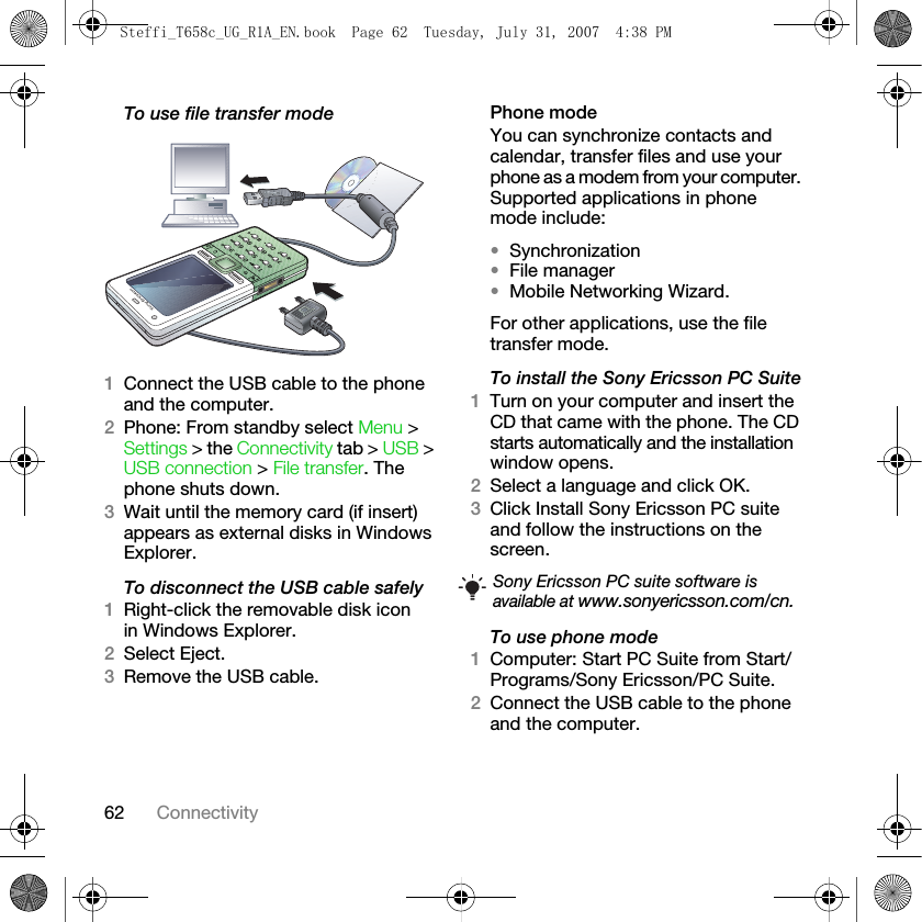 62 ConnectivityTo use file transfer mode1Connect the USB cable to the phone and the computer.2Phone: From standby select Menu &gt; Settings &gt; the Connectivity tab &gt; USB &gt; USB connection &gt; File transfer. The phone shuts down.3Wait until the memory card (if insert) appears as external disks in Windows Explorer. To disconnect the USB cable safely1Right-click the removable disk icon in Windows Explorer.2Select Eject.3Remove the USB cable.Phone modeYou can synchronize contacts and calendar, transfer files and use your phone as a modem from your computer. Supported applications in phone mode include: •Synchronization •File manager •Mobile Networking Wizard. For other applications, use the file transfer mode.To install the Sony Ericsson PC Suite1Turn on your computer and insert the CD that came with the phone. The CD starts automatically and the installation window opens.2Select a language and click OK.3Click Install Sony Ericsson PC suite and follow the instructions on the screen.To use phone mode1Computer: Start PC Suite from Start/Programs/Sony Ericsson/PC Suite.2Connect the USB cable to the phone and the computer.Sony Ericsson PC suite software is available at www.sonyericsson.com/cn.Steffi_T658c_UG_R1A_EN.book  Page 62  Tuesday, July 31, 2007  4:38 PM