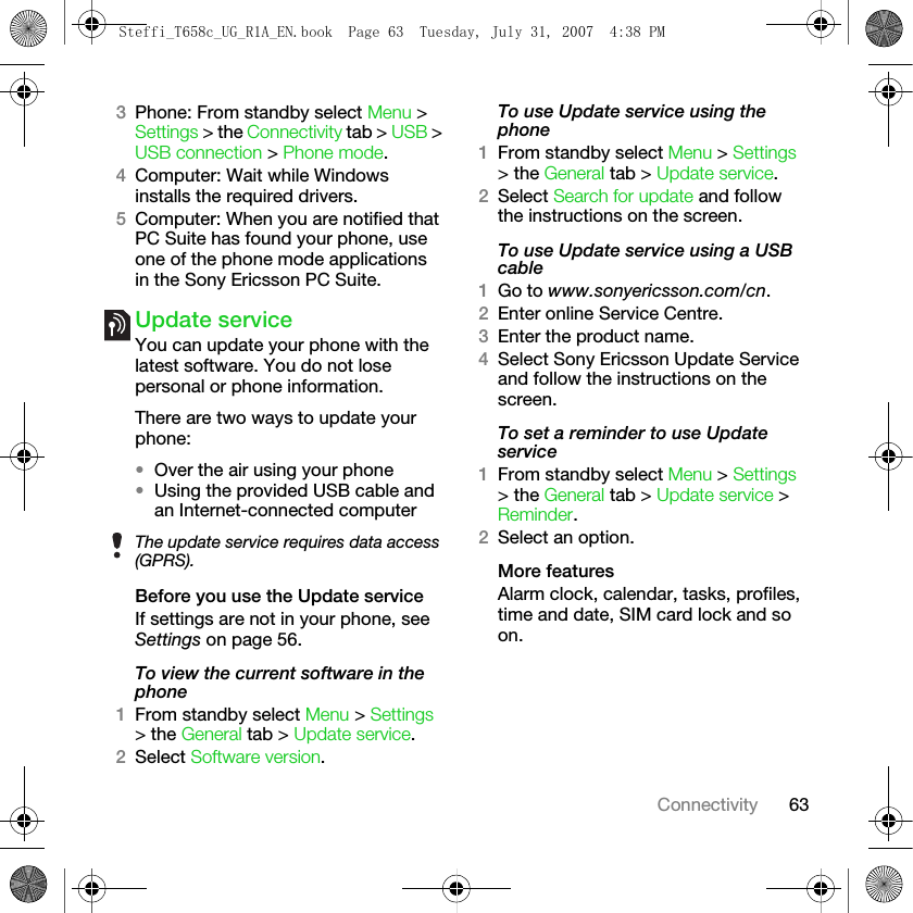 63Connectivity3Phone: From standby select Menu &gt; Settings &gt; the Connectivity tab &gt; USB &gt; USB connection &gt; Phone mode.4Computer: Wait while Windows installs the required drivers.5Computer: When you are notified that PC Suite has found your phone, use one of the phone mode applications in the Sony Ericsson PC Suite. Update serviceYou can update your phone with the latest software. You do not lose personal or phone information.There are two ways to update your phone:•Over the air using your phone•Using the provided USB cable and an Internet-connected computerBefore you use the Update serviceIf settings are not in your phone, see Settings on page 56.To view the current software in the phone1From standby select Menu &gt; Settings &gt; the General tab &gt; Update service.2Select Software version. To use Update service using the phone1From standby select Menu &gt; Settings &gt; the General tab &gt; Update service.2Select Search for update and follow the instructions on the screen.To use Update service using a USB cable1Go to www.sonyericsson.com/cn.2Enter online Service Centre.3Enter the product name.4Select Sony Ericsson Update Service and follow the instructions on the screen.To set a reminder to use Update service1From standby select Menu &gt; Settings &gt; the General tab &gt; Update service &gt; Reminder.2Select an option.More featuresAlarm clock, calendar, tasks, profiles, time and date, SIM card lock and so on.The update service requires data access (GPRS).Steffi_T658c_UG_R1A_EN.book  Page 63  Tuesday, July 31, 2007  4:38 PM