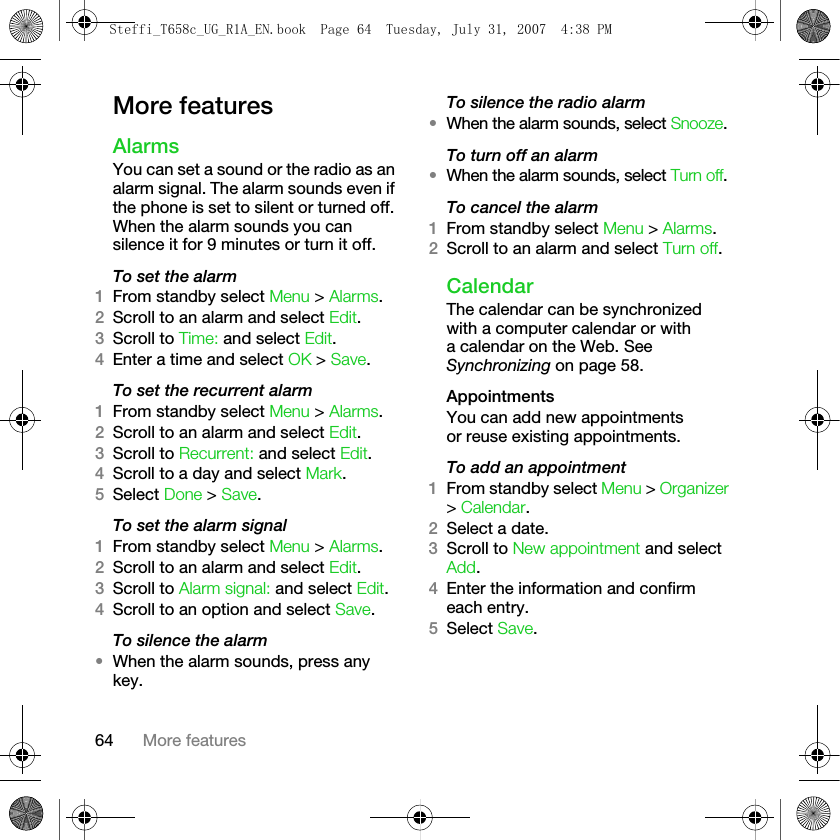 64 More featuresMore featuresAlarmsYou can set a sound or the radio as an alarm signal. The alarm sounds even if the phone is set to silent or turned off. When the alarm sounds you can silence it for 9 minutes or turn it off.To set the alarm1From standby select Menu &gt; Alarms.2Scroll to an alarm and select Edit.3Scroll to Time: and select Edit.4Enter a time and select OK &gt; Save.To set the recurrent alarm1From standby select Menu &gt; Alarms.2Scroll to an alarm and select Edit.3Scroll to Recurrent: and select Edit.4Scroll to a day and select Mark.5Select Done &gt; Save.To set the alarm signal1From standby select Menu &gt; Alarms.2Scroll to an alarm and select Edit.3Scroll to Alarm signal: and select Edit. 4Scroll to an option and select Save.To silence the alarm•When the alarm sounds, press any key.To silence the radio alarm•When the alarm sounds, select Snooze.To turn off an alarm•When the alarm sounds, select Turn off.To cancel the alarm1From standby select Menu &gt; Alarms. 2Scroll to an alarm and select Turn off.CalendarThe calendar can be synchronized with a computer calendar or with a calendar on the Web. See Synchronizing on page 58.AppointmentsYou can add new appointments or reuse existing appointments.To add an appointment1From standby select Menu &gt; Organizer &gt; Calendar.2Select a date.3Scroll to New appointment and select Add.4Enter the information and confirm each entry.5Select Save.Steffi_T658c_UG_R1A_EN.book  Page 64  Tuesday, July 31, 2007  4:38 PM