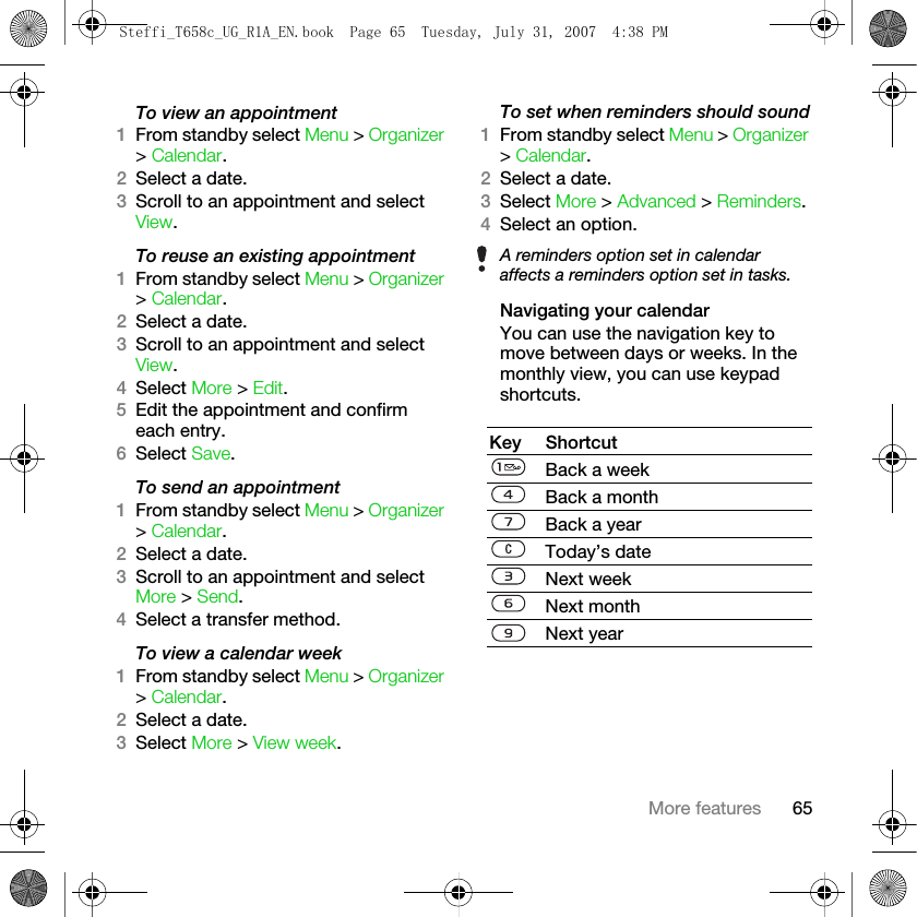 65More featuresTo view an appointment1From standby select Menu &gt; Organizer &gt; Calendar. 2Select a date.3Scroll to an appointment and select View.To reuse an existing appointment1From standby select Menu &gt; Organizer &gt; Calendar.2Select a date.3Scroll to an appointment and select View.4Select More &gt; Edit. 5Edit the appointment and confirm each entry.6Select Save.To send an appointment1From standby select Menu &gt; Organizer &gt; Calendar.2Select a date.3Scroll to an appointment and select More &gt; Send.4Select a transfer method.To view a calendar week1From standby select Menu &gt; Organizer &gt; Calendar.2Select a date.3Select More &gt; View week.To set when reminders should sound1From standby select Menu &gt; Organizer &gt; Calendar.2Select a date.3Select More &gt; Advanced &gt; Reminders.4Select an option.Navigating your calendarYou can use the navigation key to move between days or weeks. In the monthly view, you can use keypad shortcuts.A reminders option set in calendar affects a reminders option set in tasks.Key ShortcutBack a weekBack a monthBack a yearToday’s dateNext weekNext monthNext yearSteffi_T658c_UG_R1A_EN.book  Page 65  Tuesday, July 31, 2007  4:38 PM