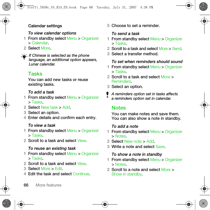 66 More featuresCalendar settingsTo view calendar options1From standby select Menu &gt; Organizer &gt; Calendar.2Select More.TasksYou can add new tasks or reuse existing tasks.To add a task1From standby select Menu &gt; Organizer &gt; Tasks.2Select New task &gt; Add.3Select an option.4Enter details and confirm each entry.To view a task1From standby select Menu &gt; Organizer &gt; Tasks. 2Scroll to a task and select View.To reuse an existing task1From standby select Menu &gt; Organizer &gt; Tasks.2Scroll to a task and select View.3Select More &gt; Edit.4Edit the task and select Continue.5Choose to set a reminder.To send a task 1From standby select Menu &gt; Organizer &gt; Tasks. 2Scroll to a task and select More &gt; Send. 3Select a transfer method.To set when reminders should sound1From standby select Menu &gt; Organizer &gt; Tasks.2Scroll to a task and select More &gt; Reminders.3Select an option.NotesYou can make notes and save them. You can also show a note in standby.To add a note1From standby select Menu &gt; Organizer &gt; Notes.2Select New note &gt; Add.3Write a note and select Save.To show a note in standby1From standby select Menu &gt; Organizer &gt; Notes.2Scroll to a note and select More &gt; Show in standby.If Chinese is selected as the phone language, an additional option appears, Lunar calendar.A reminders option set in tasks affects a reminders option set in calendar.Steffi_T658c_UG_R1A_EN.book  Page 66  Tuesday, July 31, 2007  4:38 PM