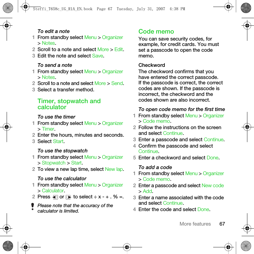 67More featuresTo edit a note1From standby select Menu &gt; Organizer &gt; Notes.2Scroll to a note and select More &gt; Edit.3Edit the note and select Save.To send a note1From standby select Menu &gt; Organizer &gt; Notes.2Scroll to a note and select More &gt; Send.3Select a transfer method.Timer, stopwatch and calculatorTo use the timer1From standby select Menu &gt; Organizer &gt; Timer.2Enter the hours, minutes and seconds.3Select Start.To use the stopwatch1From standby select Menu &gt; Organizer &gt; Stopwatch &gt; Start. 2To view a new lap time, select New lap.To use the calculator1From standby select Menu &gt; Organizer &gt; Calculator.2Press   or   to select ÷ x - + . % =.Code memoYou can save security codes, for example, for credit cards. You must set a passcode to open the code memo.CheckwordThe checkword confirms that you have entered the correct passcode. If the passcode is correct, the correct codes are shown. If the passcode is incorrect, the checkword and the codes shown are also incorrect.To open code memo for the first time1From standby select Menu &gt; Organizer &gt; Code memo. 2Follow the instructions on the screen and select Continue.3Enter a passcode and select Continue.4Confirm the passcode and select Continue.5Enter a checkword and select Done.To add a code1From standby select Menu &gt; Organizer &gt; Code memo.2Enter a passcode and select New code &gt; Add.3Enter a name associated with the code and select Continue.4Enter the code and select Done.Please note that the accuracy of the calculator is limited.Steffi_T658c_UG_R1A_EN.book  Page 67  Tuesday, July 31, 2007  4:38 PM