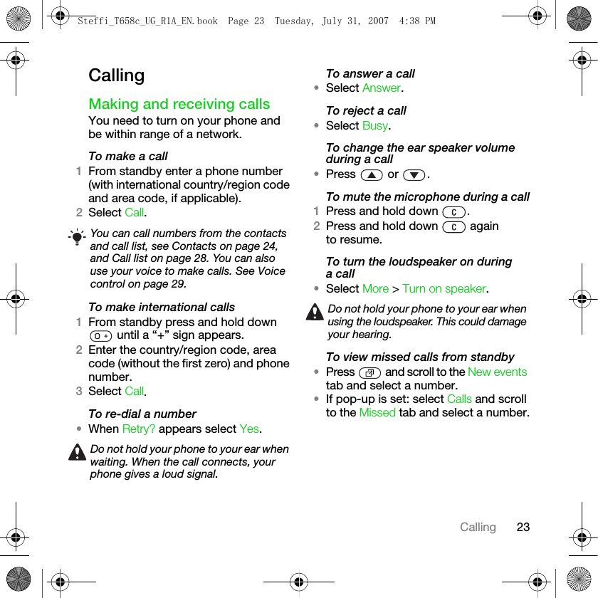 23CallingCallingMaking and receiving callsYou need to turn on your phone and be within range of a network.To make a call1From standby enter a phone number (with international country/region code and area code, if applicable).2Select Call.To make international calls1From standby press and hold down  until a “+” sign appears.2Enter the country/region code, area code (without the first zero) and phone number. 3Select Call.To re-dial a number•When Retry? appears select Yes.To answer a call•Select Answer.To reject a call•Select Busy.To change the ear speaker volume during a call•Press  or .To mute the microphone during a call1Press and hold down  .2Press and hold down   again to resume.To turn the loudspeaker on during a call•Select More &gt; Turn on speaker.To view missed calls from standby•Press   and scroll to the New events tab and select a number.•If pop-up is set: select Calls and scroll to the Missed tab and select a number.You can call numbers from the contacts and call list, see Contacts on page 24, and Call list on page 28. You can also use your voice to make calls. See Voice control on page 29.Do not hold your phone to your ear when waiting. When the call connects, your phone gives a loud signal.Do not hold your phone to your ear when using the loudspeaker. This could damage your hearing.Steffi_T658c_UG_R1A_EN.book  Page 23  Tuesday, July 31, 2007  4:38 PM