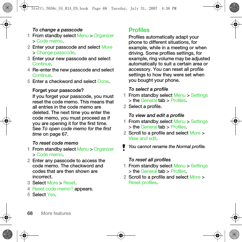 68 More featuresTo change a passcode1From standby select Menu &gt; Organizer &gt; Code memo.2Enter your passcode and select More &gt; Change passcode.3Enter your new passcode and select Continue.4Re-enter the new passcode and select Continue.5Enter a checkword and select Done.Forget your passcode?If you forget your passcode, you must reset the code memo. This means that all entries in the code memo are deleted. The next time you enter the code memo, you must proceed as if you are opening it for the first time. See To open code memo for the first time on page 67.To reset code memo1From standby select Menu &gt; Organizer &gt; Code memo. 2Enter any passcode to access the code memo. The checkword and codes that are then shown are incorrect.3Select More &gt; Reset.4Reset code memo? appears.5Select Yes. ProfilesProfiles automatically adapt your phone to different situations, for example, while in a meeting or when driving. Some profiles settings, for example, ring volume may be adjusted automatically to suit a certain area or accessory. You can reset all profile settings to how they were set when you bought your phone.To select a profile1From standby select Menu &gt; Settings &gt; the General tab &gt; Profiles.2Select a profile.To view and edit a profile1From standby select Menu &gt; Settings &gt; the General tab &gt; Profiles.2Scroll to a profile and select More &gt; View and edit.To reset all profiles1From standby select Menu &gt; Settings &gt; the General tab &gt; Profiles. 2Scroll to a profile and select More &gt; Reset profiles.You cannot rename the Normal profile.Steffi_T658c_UG_R1A_EN.book  Page 68  Tuesday, July 31, 2007  4:38 PM