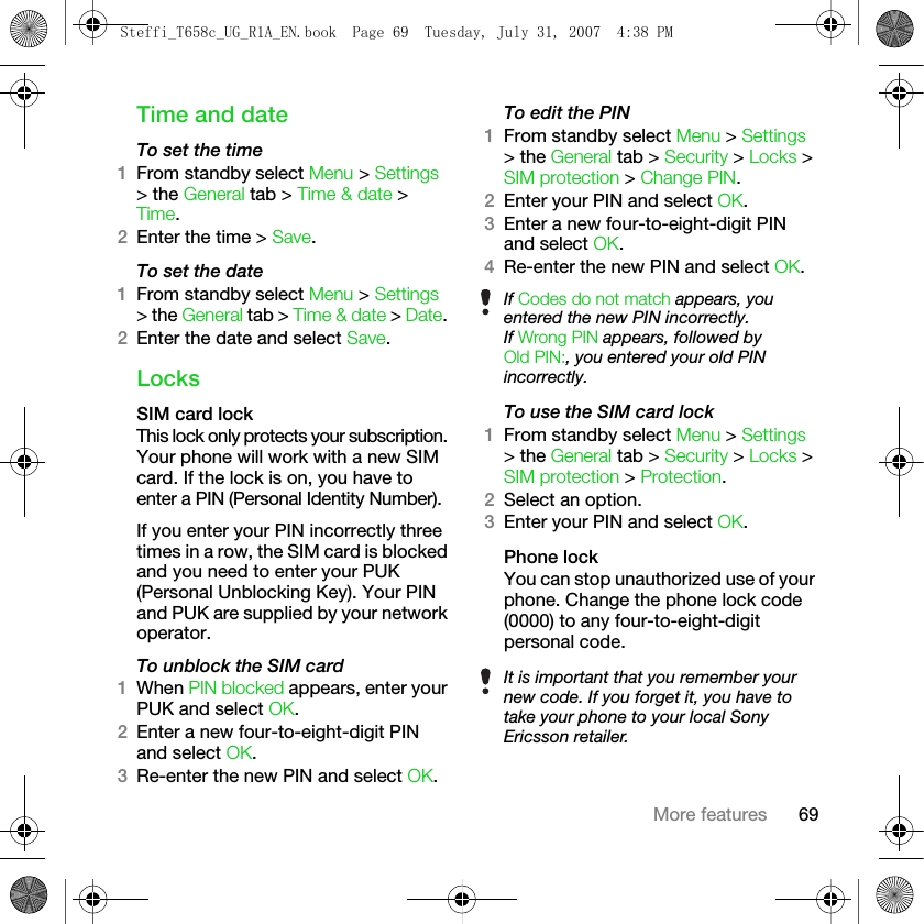 69More featuresTime and dateTo set the time 1From standby select Menu &gt; Settings &gt; the General tab &gt; Time &amp; date &gt; Time. 2Enter the time &gt; Save.To set the date 1From standby select Menu &gt; Settings &gt; the General tab &gt; Time &amp; date &gt; Date. 2Enter the date and select Save.LocksSIM card lockThis lock only protects your subscription. Your phone will work with a new SIM card. If the lock is on, you have to enter a PIN (Personal Identity Number).If you enter your PIN incorrectly three times in a row, the SIM card is blocked and you need to enter your PUK (Personal Unblocking Key). Your PIN and PUK are supplied by your network operator.To unblock the SIM card1When PIN blocked appears, enter your PUK and select OK.2Enter a new four-to-eight-digit PIN and select OK.3Re-enter the new PIN and select OK.To edit the PIN1From standby select Menu &gt; Settings &gt; the General tab &gt; Security &gt; Locks &gt; SIM protection &gt; Change PIN.2Enter your PIN and select OK.3Enter a new four-to-eight-digit PIN and select OK.4Re-enter the new PIN and select OK.To use the SIM card lock1From standby select Menu &gt; Settings &gt; the General tab &gt; Security &gt; Locks &gt; SIM protection &gt; Protection.2Select an option.3Enter your PIN and select OK.Phone lockYou can stop unauthorized use of your phone. Change the phone lock code (0000) to any four-to-eight-digit personal code.If Codes do not match appears, you entered the new PIN incorrectly.If Wrong PIN appears, followed by Old PIN:, you entered your old PIN incorrectly.It is important that you remember your new code. If you forget it, you have to take your phone to your local Sony Ericsson retailer.Steffi_T658c_UG_R1A_EN.book  Page 69  Tuesday, July 31, 2007  4:38 PM