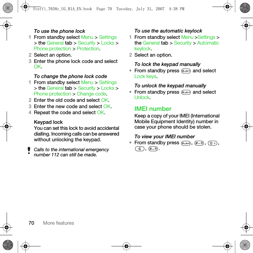 70 More featuresTo use the phone lock1From standby select Menu &gt; Settings &gt; the General tab &gt; Security &gt; Locks &gt; Phone protection &gt; Protection.2Select an option.3Enter the phone lock code and select OK.To change the phone lock code1From standby select Menu &gt; Settings &gt; the General tab &gt; Security &gt; Locks &gt; Phone protection &gt; Change code.2Enter the old code and select OK.3Enter the new code and select OK.4Repeat the code and select OK.Keypad lockYou can set this lock to avoid accidental dialling. Incoming calls can be answered without unlocking the keypad.To use the automatic keylock1From standby select Menu &gt;Settings &gt; the General tab &gt; Security &gt; Automatic keylock.2Select an option.To lock the keypad manually•From standby press   and select Lock keys.To unlock the keypad manually•From standby press   and select Unlock.IMEI numberKeep a copy of your IMEI (International Mobile Equipment Identity) number in case your phone should be stolen.To view your IMEI number•From standby press , , , , .Calls to the international emergency number 112 can still be made.Steffi_T658c_UG_R1A_EN.book  Page 70  Tuesday, July 31, 2007  4:38 PM