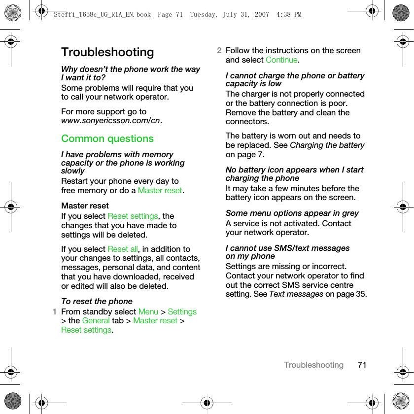 71TroubleshootingTroubleshootingWhy doesn’t the phone work the way I want it to?Some problems will require that you to call your network operator.For more support go to www.sonyericsson.com/cn.Common questionsI have problems with memory capacity or the phone is working slowlyRestart your phone every day to free memory or do a Master reset.Master resetIf you select Reset settings, the changes that you have made to settings will be deleted.If you select Reset all, in addition to your changes to settings, all contacts, messages, personal data, and content that you have downloaded, received or edited will also be deleted.To reset the phone1From standby select Menu &gt; Settings &gt; the General tab &gt; Master reset &gt; Reset settings.2Follow the instructions on the screen and select Continue. I cannot charge the phone or battery capacity is lowThe charger is not properly connected or the battery connection is poor. Remove the battery and clean the connectors.The battery is worn out and needs to be replaced. See Charging the battery on page 7.No battery icon appears when I start charging the phoneIt may take a few minutes before the battery icon appears on the screen.Some menu options appear in greyA service is not activated. Contact your network operator.I cannot use SMS/text messages on my phoneSettings are missing or incorrect. Contact your network operator to find out the correct SMS service centre setting. See Text messages on page 35.Steffi_T658c_UG_R1A_EN.book  Page 71  Tuesday, July 31, 2007  4:38 PM