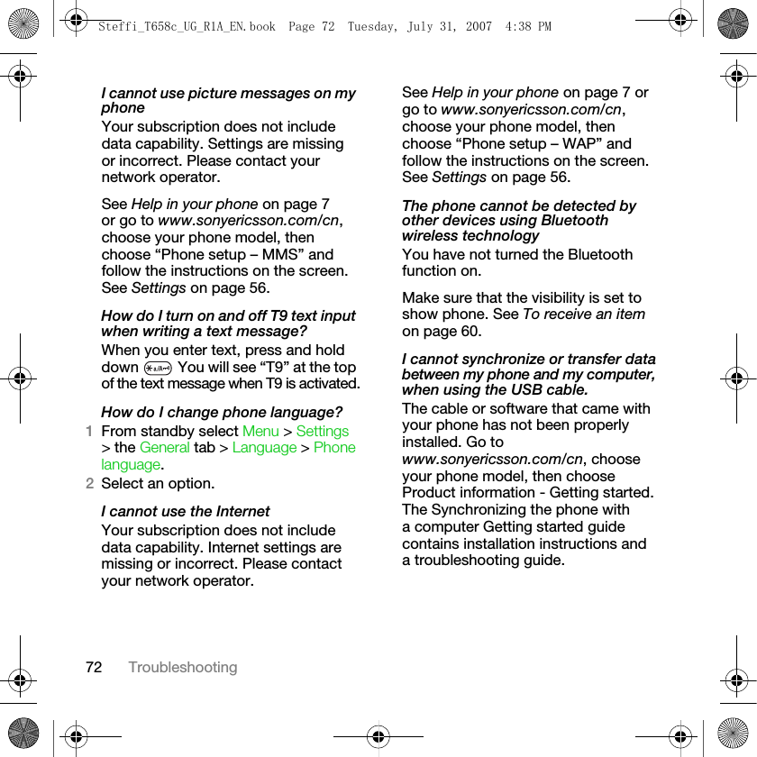72 TroubleshootingI cannot use picture messages on my phoneYour subscription does not include data capability. Settings are missing or incorrect. Please contact your network operator.See Help in your phone on page 7 or go to www.sonyericsson.com/cn, choose your phone model, then choose “Phone setup – MMS” and follow the instructions on the screen. See Settings on page 56.How do I turn on and off T9 text input when writing a text message?When you enter text, press and hold down   You will see “T9” at the top of the text message when T9 is activated.How do I change phone language?1From standby select Menu &gt; Settings &gt; the General tab &gt; Language &gt; Phone language.2Select an option.I cannot use the InternetYour subscription does not include data capability. Internet settings are missing or incorrect. Please contact your network operator.See Help in your phone on page 7 or go to www.sonyericsson.com/cn, choose your phone model, then choose “Phone setup – WAP” and follow the instructions on the screen. See Settings on page 56.The phone cannot be detected by other devices using Bluetooth wireless technologyYou have not turned the Bluetooth function on.Make sure that the visibility is set to show phone. See To receive an item on page 60.I cannot synchronize or transfer data between my phone and my computer, when using the USB cable.The cable or software that came with your phone has not been properly installed. Go to www.sonyericsson.com/cn, choose your phone model, then choose Product information - Getting started. The Synchronizing the phone with a computer Getting started guide contains installation instructions and a troubleshooting guide.Steffi_T658c_UG_R1A_EN.book  Page 72  Tuesday, July 31, 2007  4:38 PM
