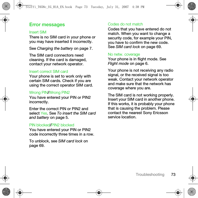 73TroubleshootingError messagesInsert SIMThere is no SIM card in your phone or you may have inserted it incorrectly.See Charging the battery on page 7.The SIM card connectors need cleaning. If the card is damaged, contact your network operator.Insert correct SIM card Your phone is set to work only with certain SIM cards. Check if you are using the correct operator SIM card.Wrong PIN/Wrong PIN2You have entered your PIN or PIN2 incorrectly.Enter the correct PIN or PIN2 and select Yes. See To insert the SIM card and battery on page 5.PIN blocked/PIN2 blockedYou have entered your PIN or PIN2 code incorrectly three times in a row.To unblock, see SIM card lock on page 69.Codes do not matchCodes that you have entered do not match. When you want to change a security code, for example your PIN, you have to confirm the new code. See SIM card lock on page 69.No netw. coverageYour phone is in flight mode. See Flight mode on page 6.Your phone is not receiving any radio signal, or the received signal is too weak. Contact your network operator and make sure that the network has coverage where you are. The SIM card is not working properly. Insert your SIM card in another phone. If this works, it is probably your phone that is causing the problem. Please contact the nearest Sony Ericsson service location.Steffi_T658c_UG_R1A_EN.book  Page 73  Tuesday, July 31, 2007  4:38 PM
