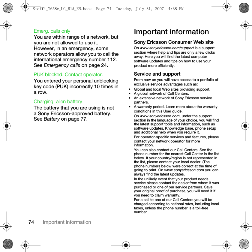 74 Important informationEmerg. calls onlyYou are within range of a network, but you are not allowed to use it. However, in an emergency, some network operators allow you to call the international emergency number 112. See Emergency calls on page 24.PUK blocked. Contact operator.You entered your personal unblocking key code (PUK) incorrectly 10 times in a row.Charging, alien batteryThe battery that you are using is not a Sony Ericsson-approved battery. See Battery on page 77.Important informationSony Ericsson Consumer Web siteOn www.sonyericsson.com/support is a support section where help and tips are only a few clicks away. Here you will find the latest computer software updates and tips on how to use your product more efficiently.Service and supportFrom now on you will have access to a portfolio of exclusive service advantages such as:• Global and local Web sites providing support.• A global network of Call Centers.• An extensive network of Sony Ericsson service partners.• A warranty period. Learn more about the warranty conditions in this User guide.On www.sonyericsson.com, under the support section in the language of your choice, you will find the latest support tools and information, such as software updates, Knowledge base, phone setup and additional help when you require it.For operator-specific services and features, please contact your network operator for more information.You can also contact our Call Centers. See the phone number for the nearest Call Center in the list below. If your country/region is not represented in the list, please contact your local dealer. (The phone numbers below were correct at the time of going to print. On www.sonyericsson.com you can always find the latest updates.In the unlikely event that your product needs service please contact the dealer from whom it was purchased or one of our service partners. Save your original proof of purchase, you will need it if you need to claim warranty.For a call to one of our Call Centers you will be charged according to national rates, including local taxes, unless the phone number is a toll-free number.Steffi_T658c_UG_R1A_EN.book  Page 74  Tuesday, July 31, 2007  4:38 PM