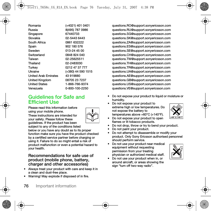 76 Important informationRomania (+4021) 401 0401 questions.RO@support.sonyericsson.comRussia 8(495) 787 0986  questions.RU@support.sonyericsson.comSingapore 67440733 questions.SG@support.sonyericsson.comSlovakia 02-5443 6443 questions.SK@support.sonyericsson.comSouth Africa 0861 632222 questions.ZA@support.sonyericsson.comSpain 902 180 576 questions.ES@support.sonyericsson.comSweden 013-24 45 00 questions.SE@support.sonyericsson.comSwitzerland 0848 824 040 questions.CH@support.sonyericsson.comTaiwan 02-25625511 questions.TW@support.sonyericsson.comThailand 02-2483030 questions.TH@support.sonyericsson.comTurkey 0212 47 37 777 questions.TR@support.sonyericsson.comUkraine (+380) 44 590 1515 questions.UA@support.sonyericsson.comUnited Arab Emirates 43 919880 questions.AE@support.sonyericsson.comUnited Kingdom 08705 23 7237 questions.GB@support.sonyericsson.comUnited States 1-866-766-9374 questions.US@support.sonyericsson.comVenezuela 0-800-100-2250 questions.VE@support.sonyericsson.comGuidelines for Safe and Efficient UsePlease read this information before using your mobile phone.These instructions are intended for your safety. Please follow these guidelines. If the product has been subject to any of the conditions listed below or you have any doubt as to its proper function make sure you have the product checked by a certified service partner before charging or using it. Failure to do so might entail a risk of product malfunction or even a potential hazard to your health.Recommendations for safe use of product (mobile phone, battery, charger and other accessories)• Always treat your product with care and keep it in a clean and dust-free place.• Warning! May explode if disposed of in fire.• Do not expose your product to liquid or moisture or humidity.• Do not expose your product to extreme high or low temperatures. Do not expose the battery to temperatures above +60°C (+140°F). • Do not expose your product to open flames or lit tobacco products. • Do not drop, throw or try to bend your product.• Do not paint your product.• Do not attempt to disassemble or modify your product. Only Sony Ericsson authorised personnel should perform service.• Do not use your product near medical equipment without requesting permission from your treating physician or authorized medical staff.• Do not use your product when in, or around aircraft, or areas showing the sign “turn off two-way radio”.Steffi_T658c_UG_R1A_EN.book  Page 76  Tuesday, July 31, 2007  4:38 PM