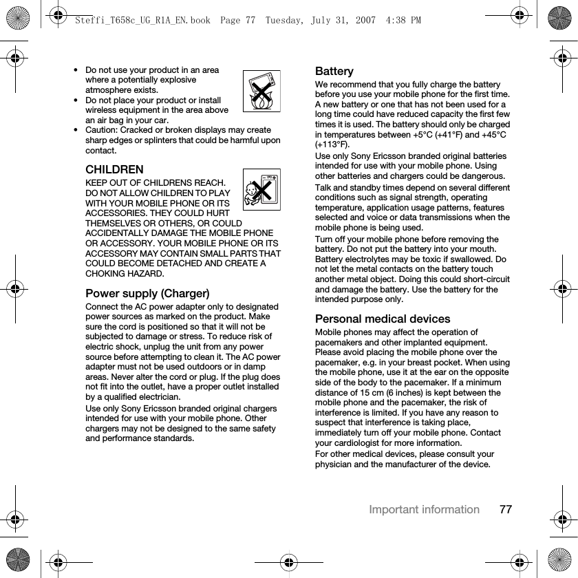 77Important information• Do not use your product in an area where a potentially explosive atmosphere exists.• Do not place your product or install wireless equipment in the area above an air bag in your car.• Caution: Cracked or broken displays may create sharp edges or splinters that could be harmful upon contact.CHILDRENKEEP OUT OF CHILDRENS REACH. DO NOT ALLOW CHILDREN TO PLAY WITH YOUR MOBILE PHONE OR ITS ACCESSORIES. THEY COULD HURT THEMSELVES OR OTHERS, OR COULD ACCIDENTALLY DAMAGE THE MOBILE PHONE OR ACCESSORY. YOUR MOBILE PHONE OR ITS ACCESSORY MAY CONTAIN SMALL PARTS THAT COULD BECOME DETACHED AND CREATE A CHOKING HAZARD.Power supply (Charger)Connect the AC power adapter only to designated power sources as marked on the product. Make sure the cord is positioned so that it will not be subjected to damage or stress. To reduce risk of electric shock, unplug the unit from any power source before attempting to clean it. The AC power adapter must not be used outdoors or in damp areas. Never alter the cord or plug. If the plug does not fit into the outlet, have a proper outlet installed by a qualified electrician.Use only Sony Ericsson branded original chargers intended for use with your mobile phone. Other chargers may not be designed to the same safety and performance standards.BatteryWe recommend that you fully charge the battery before you use your mobile phone for the first time. A new battery or one that has not been used for a long time could have reduced capacity the first few times it is used. The battery should only be charged in temperatures between +5°C (+41°F) and +45°C (+113°F).Use only Sony Ericsson branded original batteries intended for use with your mobile phone. Using other batteries and chargers could be dangerous.Talk and standby times depend on several different conditions such as signal strength, operating temperature, application usage patterns, features selected and voice or data transmissions when the mobile phone is being used. Turn off your mobile phone before removing the battery. Do not put the battery into your mouth. Battery electrolytes may be toxic if swallowed. Do not let the metal contacts on the battery touch another metal object. Doing this could short-circuit and damage the battery. Use the battery for the intended purpose only. Personal medical devicesMobile phones may affect the operation of pacemakers and other implanted equipment. Please avoid placing the mobile phone over the pacemaker, e.g. in your breast pocket. When using the mobile phone, use it at the ear on the opposite side of the body to the pacemaker. If a minimum distance of 15 cm (6 inches) is kept between the mobile phone and the pacemaker, the risk of interference is limited. If you have any reason to suspect that interference is taking place, immediately turn off your mobile phone. Contact your cardiologist for more information.For other medical devices, please consult your physician and the manufacturer of the device.Steffi_T658c_UG_R1A_EN.book  Page 77  Tuesday, July 31, 2007  4:38 PM