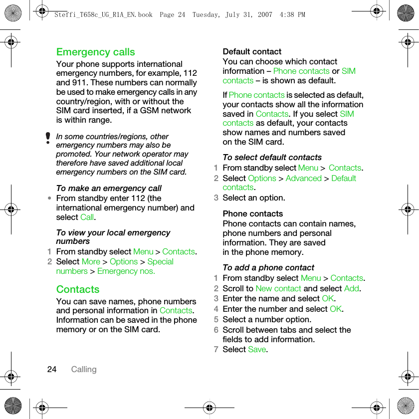 24 CallingEmergency callsYour phone supports international emergency numbers, for example, 112 and 911. These numbers can normally be used to make emergency calls in any country/region, with or without the SIM card inserted, if a GSM network is within range.To make an emergency call•From standby enter 112 (the international emergency number) and select Call.To view your local emergency numbers1From standby select Menu &gt; Contacts. 2Select More &gt; Options &gt; Special numbers &gt; Emergency nos.ContactsYou can save names, phone numbers and personal information in Contacts. Information can be saved in the phone memory or on the SIM card.Default contactYou can choose which contact information – Phone contacts or SIM contacts – is shown as default.If Phone contacts is selected as default, your contacts show all the information saved in Contacts. If you select SIM contacts as default, your contacts show names and numbers saved on the SIM card.To select default contacts1From standby select Menu &gt; Contacts. 2Select Options &gt; Advanced &gt; Default contacts.3Select an option.Phone contactsPhone contacts can contain names, phone numbers and personal information. They are saved in the phone memory.To add a phone contact1From standby select Menu &gt; Contacts.2Scroll to New contact and select Add.3Enter the name and select OK.4Enter the number and select OK.5Select a number option.6Scroll between tabs and select the fields to add information. 7Select Save.In some countries/regions, other emergency numbers may also be promoted. Your network operator may therefore have saved additional local emergency numbers on the SIM card.Steffi_T658c_UG_R1A_EN.book  Page 24  Tuesday, July 31, 2007  4:38 PM