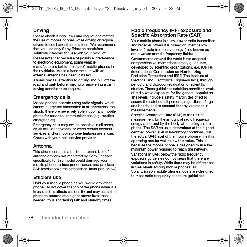 78 Important informationDrivingPlease check if local laws and regulations restrict the use of mobile phones while driving or require drivers to use handsfree solutions. We recommend that you use only Sony Ericsson handsfree solutions intended for use with your product.Please note that because of possible interference to electronic equipment, some vehicle manufacturers forbid the use of mobile phones in their vehicles unless a handsfree kit with an external antenna has been installed.Always pay full attention to driving and pull off the road and park before making or answering a call if driving conditions so require.Emergency callsMobile phones operate using radio signals, which cannot guarantee connection in all conditions. You should therefore never rely solely upon any mobile phone for essential communications (e.g. medical emergencies).Emergency calls may not be possible in all areas, on all cellular networks, or when certain network services and/or mobile phone features are in use. Check with your local service provider.AntennaThis phone contains a built-in antenna. Use of antenna devices not marketed by Sony Ericsson specifically for this model could damage your mobile phone, reduce performance, and produce SAR levels above the established limits (see below).Efficient useHold your mobile phone as you would any other phone. Do not cover the top of the phone when it is in use, as this affects call quality and may cause the phone to operate at a higher power level than needed, thus shortening talk and standby times.Radio frequency (RF) exposure and Specific Absorption Rate (SAR)Your mobile phone is a low-power radio transmitter and receiver. When it is turned on, it emits low levels of radio frequency energy (also known as radio waves or radio frequency fields).Governments around the world have adopted comprehensive international safety guidelines, developed by scientific organizations, e.g. ICNIRP (International Commission on Non-Ionizing Radiation Protection) and IEEE (The Institute of Electrical and Electronics Engineers Inc.), through periodic and thorough evaluation of scientific studies. These guidelines establish permitted levels of radio wave exposure for the general population. The levels include a safety margin designed to assure the safety of all persons, regardless of age and health, and to account for any variations in measurements.Specific Absorption Rate (SAR) is the unit of measurement for the amount of radio frequency energy absorbed by the body when using a mobile phone. The SAR value is determined at the highest certified power level in laboratory conditions, but the actual SAR level of the mobile phone while it is operating can be well below this value. This is because the mobile phone is designed to use the minimum power required to reach the network.Variations in SAR below the radio frequency exposure guidelines do not mean that there are variations in safety. While there may be differences in SAR levels among mobile phones, all Sony Ericsson mobile phone models are designed to meet radio frequency exposure guidelines.Steffi_T658c_UG_R1A_EN.book  Page 78  Tuesday, July 31, 2007  4:38 PM