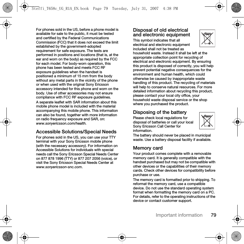 79Important informationFor phones sold in the US, before a phone model is available for sale to the public, it must be tested and certified by the Federal Communications Commission (FCC) that it does not exceed the limit established by the government-adopted requirement for safe exposure. The tests are performed in positions and locations (that is, at the ear and worn on the body) as required by the FCC for each model. For body-worn operation, this phone has been tested and meets FCC RF exposure guidelines when the handset is positioned a minimum of 15 mm from the body without any metal parts in the vicinity of the phone or when used with the original Sony Ericsson accessory intended for this phone and worn on the body. Use of other accessories may not ensure compliance with FCC RF exposure guidelines.A separate leaflet with SAR information about this mobile phone model is included with the material accompanying this mobile phone. This information can also be found, together with more information on radio frequency exposure and SAR, on: www.sonyericsson.com/health.Accessible Solutions/Special NeedsFor phones sold in the US, you can use your TTY terminal with your Sony Ericsson mobile phone (with the necessary accessory). For information on Accessible Solutions for individuals with special needs call the Sony Ericsson Special Needs Center on 877 878 1996 (TTY) or 877 207 2056 (voice), or visit the Sony Ericsson Special Needs Center at www.sonyericsson-snc.com.Disposal of old electrical and electronic equipmentThis symbol indicates that all electrical and electronic equipment included shall not be treated as household waste. Instead it shall be left at the appropriate collection point for recycling of electrical and electronic equipment. By ensuring this product is disposed of correctly, you will help prevent potential negative consequences for the environment and human health, which could otherwise be caused by inappropriate waste handling of this product. The recycling of materials will help to conserve natural resources. For more detailed information about recycling this product, please contact your local city office, your household waste disposal service or the shop where you purchased the product.Disposing of the batteryPlease check local regulations for disposal of batteries or call your local Sony Ericsson Call Center for information.The battery should never be placed in municipal waste. Use a battery disposal facility if available.Memory cardYour product comes complete with a removable memory card. It is generally compatible with the handset purchased but may not be compatible with other devices or the capabilities of their memory cards. Check other devices for compatibility before purchase or use.The memory card is formatted prior to shipping. To reformat the memory card, use a compatible device. Do not use the standard operating system format when formatting the memory card on a PC. For details, refer to the operating instructions of the device or contact customer support. Steffi_T658c_UG_R1A_EN.book  Page 79  Tuesday, July 31, 2007  4:38 PM