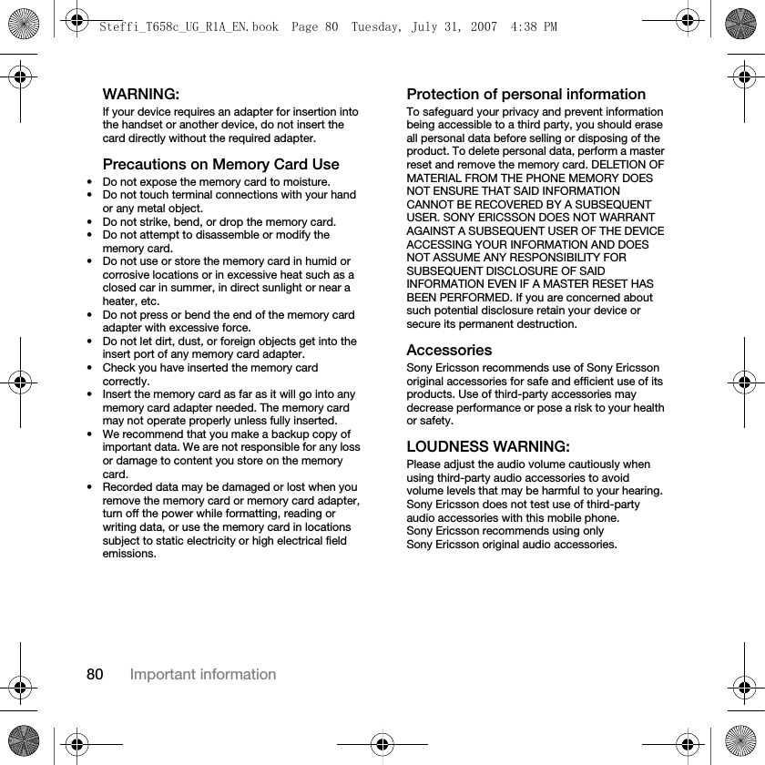 80 Important informationWARNING:If your device requires an adapter for insertion into the handset or another device, do not insert the card directly without the required adapter.Precautions on Memory Card Use• Do not expose the memory card to moisture.• Do not touch terminal connections with your hand or any metal object.• Do not strike, bend, or drop the memory card.• Do not attempt to disassemble or modify the memory card.• Do not use or store the memory card in humid or corrosive locations or in excessive heat such as a closed car in summer, in direct sunlight or near a heater, etc.• Do not press or bend the end of the memory card adapter with excessive force.• Do not let dirt, dust, or foreign objects get into the insert port of any memory card adapter.• Check you have inserted the memory card correctly.• Insert the memory card as far as it will go into any memory card adapter needed. The memory card may not operate properly unless fully inserted.• We recommend that you make a backup copy of important data. We are not responsible for any loss or damage to content you store on the memory card.• Recorded data may be damaged or lost when you remove the memory card or memory card adapter, turn off the power while formatting, reading or writing data, or use the memory card in locations subject to static electricity or high electrical field emissions.Protection of personal informationTo safeguard your privacy and prevent information being accessible to a third party, you should erase all personal data before selling or disposing of the product. To delete personal data, perform a master reset and remove the memory card. DELETION OF MATERIAL FROM THE PHONE MEMORY DOES NOT ENSURE THAT SAID INFORMATION CANNOT BE RECOVERED BY A SUBSEQUENT USER. SONY ERICSSON DOES NOT WARRANT AGAINST A SUBSEQUENT USER OF THE DEVICE ACCESSING YOUR INFORMATION AND DOES NOT ASSUME ANY RESPONSIBILITY FOR SUBSEQUENT DISCLOSURE OF SAID INFORMATION EVEN IF A MASTER RESET HAS BEEN PERFORMED. If you are concerned about such potential disclosure retain your device or secure its permanent destruction.AccessoriesSony Ericsson recommends use of Sony Ericsson original accessories for safe and efficient use of its products. Use of third-party accessories may decrease performance or pose a risk to your health or safety.LOUDNESS WARNING:Please adjust the audio volume cautiously when using third-party audio accessories to avoid volume levels that may be harmful to your hearing. Sony Ericsson does not test use of third-party audio accessories with this mobile phone. Sony Ericsson recommends using only Sony Ericsson original audio accessories.Steffi_T658c_UG_R1A_EN.book  Page 80  Tuesday, July 31, 2007  4:38 PM