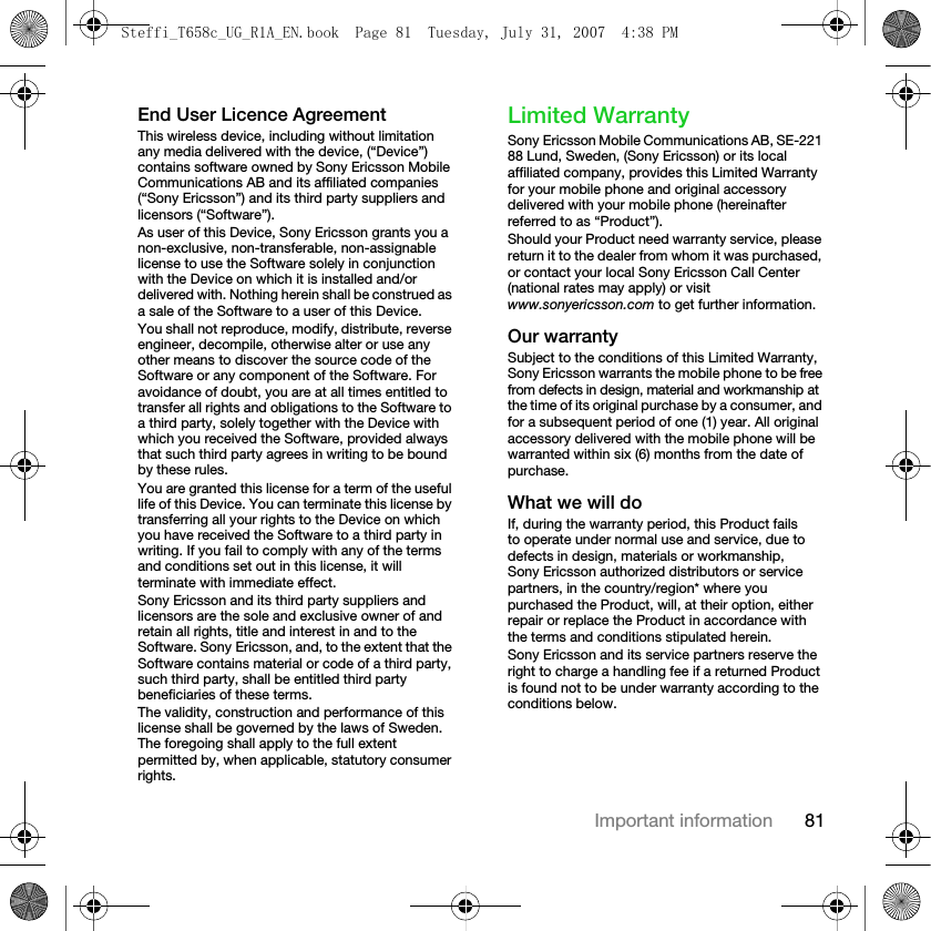 81Important informationEnd User Licence AgreementThis wireless device, including without limitation any media delivered with the device, (“Device”) contains software owned by Sony Ericsson Mobile Communications AB and its affiliated companies (“Sony Ericsson”) and its third party suppliers and licensors (“Software”).As user of this Device, Sony Ericsson grants you a non-exclusive, non-transferable, non-assignable license to use the Software solely in conjunction with the Device on which it is installed and/or delivered with. Nothing herein shall be construed as a sale of the Software to a user of this Device.You shall not reproduce, modify, distribute, reverse engineer, decompile, otherwise alter or use any other means to discover the source code of the Software or any component of the Software. For avoidance of doubt, you are at all times entitled to transfer all rights and obligations to the Software to a third party, solely together with the Device with which you received the Software, provided always that such third party agrees in writing to be bound by these rules.You are granted this license for a term of the useful life of this Device. You can terminate this license by transferring all your rights to the Device on which you have received the Software to a third party in writing. If you fail to comply with any of the terms and conditions set out in this license, it will terminate with immediate effect.Sony Ericsson and its third party suppliers and licensors are the sole and exclusive owner of and retain all rights, title and interest in and to the Software. Sony Ericsson, and, to the extent that the Software contains material or code of a third party, such third party, shall be entitled third party beneficiaries of these terms.The validity, construction and performance of this license shall be governed by the laws of Sweden. The foregoing shall apply to the full extent permitted by, when applicable, statutory consumer rights.Limited WarrantySony Ericsson Mobile Communications AB, SE-221 88 Lund, Sweden, (Sony Ericsson) or its local affiliated company, provides this Limited Warranty for your mobile phone and original accessory delivered with your mobile phone (hereinafter referred to as “Product”).Should your Product need warranty service, please return it to the dealer from whom it was purchased, or contact your local Sony Ericsson Call Center (national rates may apply) or visit www.sonyericsson.com to get further information.Our warrantySubject to the conditions of this Limited Warranty, Sony Ericsson warrants the mobile phone to be free from defects in design, material and workmanship at the time of its original purchase by a consumer, and for a subsequent period of one (1) year. All original accessory delivered with the mobile phone will be warranted within six (6) months from the date of purchase. What we will doIf, during the warranty period, this Product failsto operate under normal use and service, due to defects in design, materials or workmanship, Sony Ericsson authorized distributors or service partners, in the country/region* where you purchased the Product, will, at their option, either repair or replace the Product in accordance with the terms and conditions stipulated herein.Sony Ericsson and its service partners reserve the right to charge a handling fee if a returned Product is found not to be under warranty according to the conditions below.Steffi_T658c_UG_R1A_EN.book  Page 81  Tuesday, July 31, 2007  4:38 PM