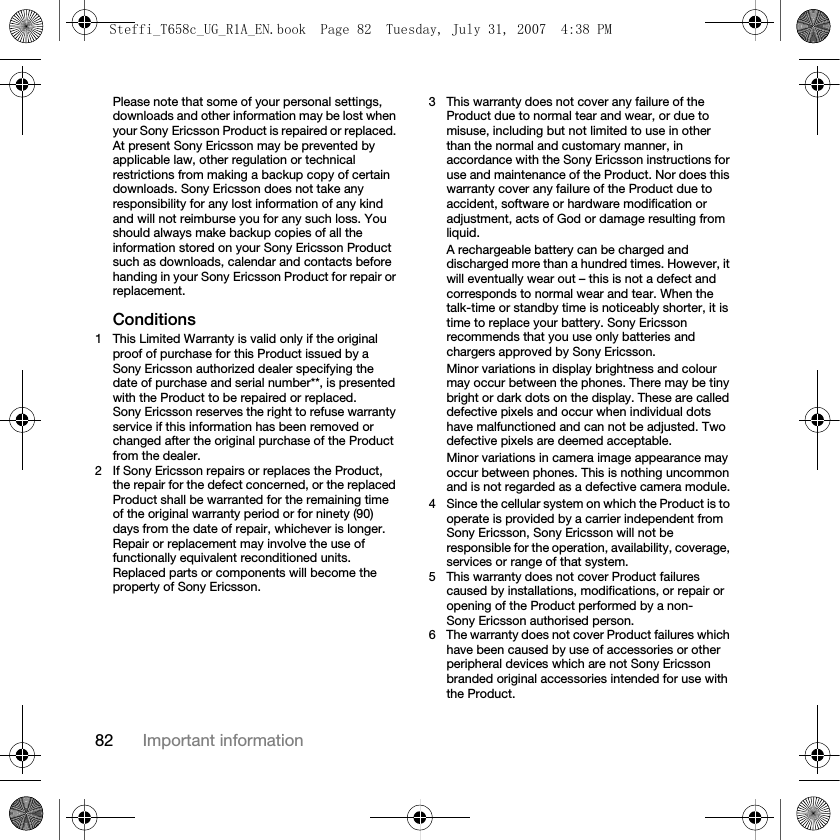 82 Important informationPlease note that some of your personal settings, downloads and other information may be lost when your Sony Ericsson Product is repaired or replaced. At present Sony Ericsson may be prevented by applicable law, other regulation or technical restrictions from making a backup copy of certain downloads. Sony Ericsson does not take any responsibility for any lost information of any kind and will not reimburse you for any such loss. You should always make backup copies of all the information stored on your Sony Ericsson Product such as downloads, calendar and contacts before handing in your Sony Ericsson Product for repair or replacement.Conditions1 This Limited Warranty is valid only if the original proof of purchase for this Product issued by a Sony Ericsson authorized dealer specifying the date of purchase and serial number**, is presented with the Product to be repaired or replaced. Sony Ericsson reserves the right to refuse warranty service if this information has been removed or changed after the original purchase of the Product from the dealer.2 If Sony Ericsson repairs or replaces the Product, the repair for the defect concerned, or the replaced Product shall be warranted for the remaining time of the original warranty period or for ninety (90) days from the date of repair, whichever is longer. Repair or replacement may involve the use of functionally equivalent reconditioned units. Replaced parts or components will become the property of Sony Ericsson.3 This warranty does not cover any failure of the Product due to normal tear and wear, or due to misuse, including but not limited to use in other than the normal and customary manner, in accordance with the Sony Ericsson instructions for use and maintenance of the Product. Nor does this warranty cover any failure of the Product due to accident, software or hardware modification or adjustment, acts of God or damage resulting from liquid.A rechargeable battery can be charged and discharged more than a hundred times. However, it will eventually wear out – this is not a defect and corresponds to normal wear and tear. When the talk-time or standby time is noticeably shorter, it is time to replace your battery. Sony Ericsson recommends that you use only batteries and chargers approved by Sony Ericsson.Minor variations in display brightness and colour may occur between the phones. There may be tiny bright or dark dots on the display. These are called defective pixels and occur when individual dots have malfunctioned and can not be adjusted. Two defective pixels are deemed acceptable.Minor variations in camera image appearance may occur between phones. This is nothing uncommon and is not regarded as a defective camera module.4 Since the cellular system on which the Product is to operate is provided by a carrier independent from Sony Ericsson, Sony Ericsson will not be responsible for the operation, availability, coverage, services or range of that system.5 This warranty does not cover Product failures caused by installations, modifications, or repair or opening of the Product performed by a non-Sony Ericsson authorised person.6 The warranty does not cover Product failures which have been caused by use of accessories or other peripheral devices which are not Sony Ericsson branded original accessories intended for use with the Product.Steffi_T658c_UG_R1A_EN.book  Page 82  Tuesday, July 31, 2007  4:38 PM