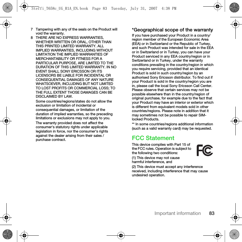 83Important information7 Tampering with any of the seals on the Product will void the warranty.8 THERE ARE NO EXPRESS WARRANTIES, WHETHER WRITTEN OR ORAL, OTHER THAN THIS PRINTED LIMITED WARRANTY. ALL IMPLIED WARRANTIES, INCLUDING WITHOUT LIMITATION THE IMPLIED WARRANTIES OF MERCHANTABILITY OR FITNESS FOR A PARTICULAR PURPOSE, ARE LIMITED TO THE DURATION OF THIS LIMITED WARRANTY. IN NO EVENT SHALL SONY ERICSSON OR ITS LICENSORS BE LIABLE FOR INCIDENTAL OR CONSEQUENTIAL DAMAGES OF ANY NATURE WHATSOEVER, INCLUDING BUT NOT LIMITED TO LOST PROFITS OR COMMERCIAL LOSS; TO THE FULL EXTENT THOSE DAMAGES CAN BE DISCLAIMED BY LAW.Some countries/regions/states do not allow the exclusion or limitation of incidental or consequential damages, or limitation of the duration of implied warranties, so the preceding limitations or exclusions may not apply to you. The warranty provided does not affect the consumer&apos;s statutory rights under applicable legislation in force, nor the consumer’s rights against the dealer arising from their sales / purchase contract.*Geographical scope of the warrantyIf you have purchased your Product in a country/region member of the European Economic Area (EEA) or in Switzerland or the Republic of Turkey, and such Product was intended for sale in the EEA or in Switzerland or in Turkey, you can have your Product serviced in any EEA country/region or in Switzerland or in Turkey, under the warranty conditions prevailing in the country/region in which you require servicing, provided that an identical Product is sold in such country/region by an authorised Sony Ericsson distributor. To find out if your Product is sold in the country/region you are in, please call the local Sony Ericsson Call Center. Please observe that certain services may not be possible elsewhere than in the country/region of original purchase, for example due to the fact that your Product may have an interior or exterior which is different from equivalent models sold in other countries/regions. Please note in addition that it may sometimes not be possible to repair SIM-locked Products.** In some countries/regions additional information (such as a valid warranty card) may be requested.FCC StatementThis device complies with Part 15 of the FCC rules. Operation is subject to the following two conditions:(1) This device may not cause harmful interference, and(2) This device must accept any interference received, including interference that may cause undesired operation.Steffi_T658c_UG_R1A_EN.book  Page 83  Tuesday, July 31, 2007  4:38 PM