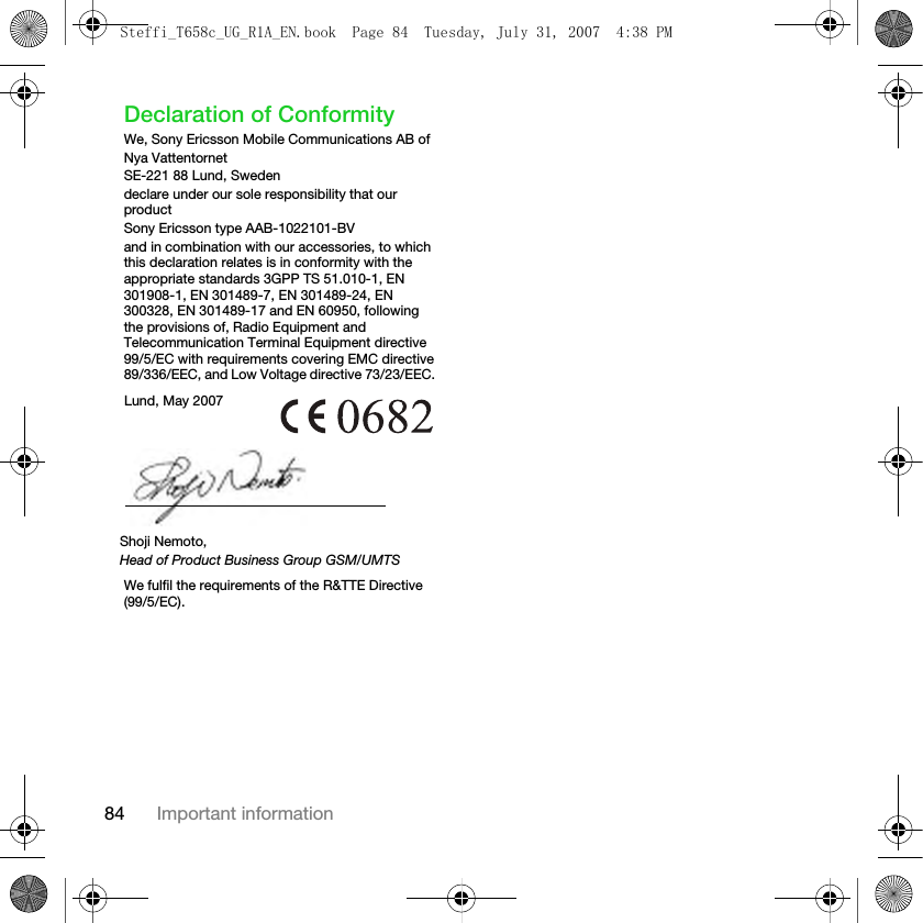 84 Important informationDeclaration of ConformityWe, Sony Ericsson Mobile Communications AB ofNya VattentornetSE-221 88 Lund, Swedendeclare under our sole responsibility that our productSony Ericsson type AAB-1022101-BVand in combination with our accessories, to which this declaration relates is in conformity with the appropriate standards 3GPP TS 51.010-1, EN 301908-1, EN 301489-7, EN 301489-24, EN 300328, EN 301489-17 and EN 60950, following the provisions of, Radio Equipment and Telecommunication Terminal Equipment directive 99/5/EC with requirements covering EMC directive 89/336/EEC, and Low Voltage directive 73/23/EEC. We fulfil the requirements of the R&amp;TTE Directive (99/5/EC).Lund, May 2007Shoji Nemoto,Head of Product Business Group GSM/UMTSSteffi_T658c_UG_R1A_EN.book  Page 84  Tuesday, July 31, 2007  4:38 PM