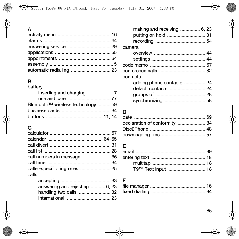 85Aactivity menu  ........................................ 16alarms ................................................... 64answering service  ................................ 29applications .......................................... 55appointments ....................................... 64assembly ................................................ 5automatic redialling .............................. 23Bbatteryinserting and charging  ................... 7use and care  ................................ 77Bluetooth™ wireless technology  ......... 59business cards  ..................................... 34buttons ........................................... 11, 14Ccalculator .............................................. 67calendar ......................................... 64–65call divert .............................................. 31call list  .................................................. 28call numbers in message  ..................... 36call time ................................................ 34caller-specific ringtones  ....................... 25callsaccepting ..................................... 33answering and rejecting  ........... 6, 23handling two calls  ........................ 32international ................................. 23making and receiving  ............... 6, 23putting on hold ............................. 31recording ...................................... 54cameraoverview ....................................... 44settings ......................................... 44code memo  .......................................... 67conference calls  ................................... 32contactsadding phone contacts  ................ 24default contacts  ........................... 24groups of ...................................... 28synchronizing ............................... 58Ddate ...................................................... 69declaration of conformity ..................... 84Disc2Phone .......................................... 48downloading files  ................................. 57Eemail ..................................................... 39entering text  ......................................... 18multitap ........................................ 18T9™ Text Input  ............................ 18Ffile manager .......................................... 16fixed dialling  ......................................... 34Steffi_T658c_UG_R1A_EN.book  Page 85  Tuesday, July 31, 2007  4:38 PM