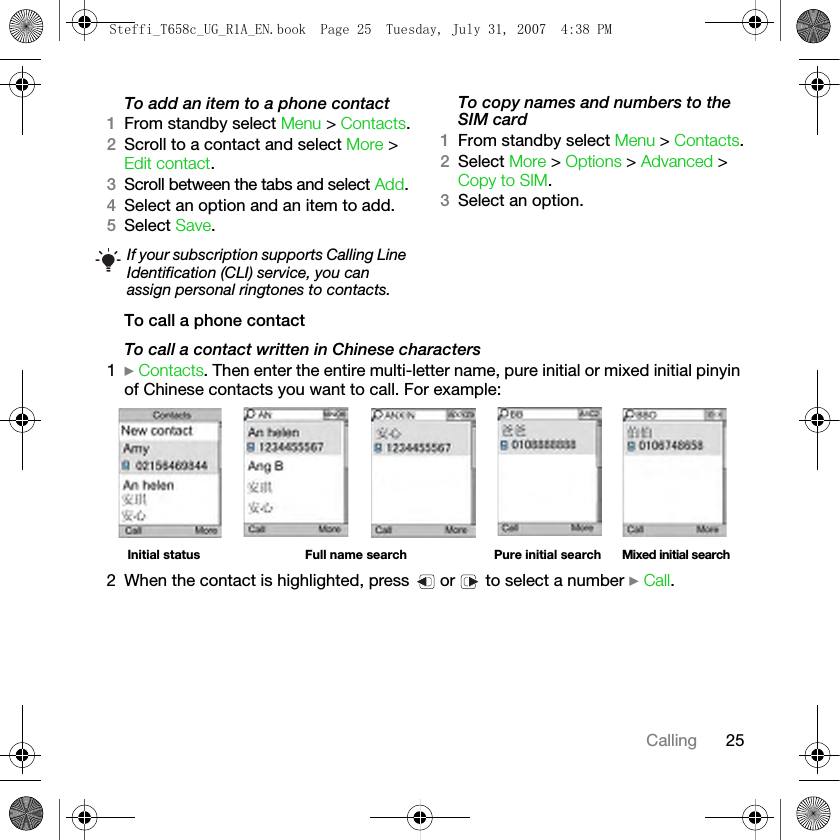 25CallingTo add an item to a phone contact1From standby select Menu &gt; Contacts.2Scroll to a contact and select More &gt; Edit contact.3Scroll between the tabs and select Add.4Select an option and an item to add.5Select Save.To copy names and numbers to the SIM card1From standby select Menu &gt; Contacts.2Select More &gt; Options &gt; Advanced &gt; Copy to SIM.3Select an option.To call a phone contactTo call a contact written in Chinese characters1} Contacts. Then enter the entire multi-letter name, pure initial or mixed initial pinyin of Chinese contacts you want to call. For example:2 When the contact is highlighted, press   or   to select a number } Call.If your subscription supports Calling Line Identification (CLI) service, you can assign personal ringtones to contacts.Initial status Full name search Pure initial search Mixed initial searchSteffi_T658c_UG_R1A_EN.book  Page 25  Tuesday, July 31, 2007  4:38 PM
