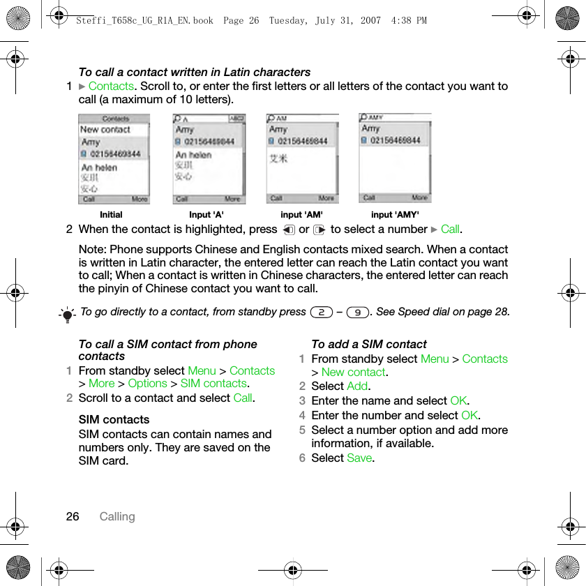 26 CallingTo call a contact written in Latin characters1} Contacts. Scroll to, or enter the first letters or all letters of the contact you want to call (a maximum of 10 letters).Initial Input &apos;A&apos; input &apos;AM&apos;          input &apos;AMY&apos;2 When the contact is highlighted, press   or   to select a number } Call.Note: Phone supports Chinese and English contacts mixed search. When a contact is written in Latin character, the entered letter can reach the Latin contact you want to call; When a contact is written in Chinese characters, the entered letter can reach the pinyin of Chinese contact you want to call.To call a SIM contact from phone contacts1From standby select Menu &gt; Contacts &gt; More &gt; Options &gt; SIM contacts.2Scroll to a contact and select Call.SIM contactsSIM contacts can contain names and numbers only. They are saved on the SIM card.To add a SIM contact1From standby select Menu &gt; Contacts &gt; New contact.2Select Add.3Enter the name and select OK.4Enter the number and select OK. 5Select a number option and add more information, if available.6Select Save.To go directly to a contact, from standby press   –  . See Speed dial on page 28.Steffi_T658c_UG_R1A_EN.book  Page 26  Tuesday, July 31, 2007  4:38 PM