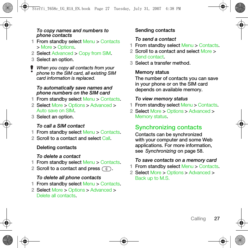 27CallingTo copy names and numbers to phone contacts1From standby select Menu &gt; Contacts &gt; More &gt; Options. 2Select Advanced &gt; Copy from SIM.3Select an option.To automatically save names and phone numbers on the SIM card1From standby select Menu &gt; Contacts.2Select More &gt; Options &gt; Advanced &gt; Auto save on SIM.3Select an option.To call a SIM contact1From standby select Menu &gt; Contacts.2Scroll to a contact and select Call.Deleting contactsTo delete a contact1From standby select Menu &gt; Contacts.2Scroll to a contact and press  .To delete all phone contacts1From standby select Menu &gt; Contacts.2Select More &gt; Options &gt; Advanced &gt; Delete all contacts.Sending contactsTo send a contact1From standby select Menu &gt; Contacts.2Scroll to a contact and select More &gt; Send contact.3Select a transfer method.Memory statusThe number of contacts you can save in your phone or on the SIM card depends on available memory.To view memory status1From standby select Menu &gt; Contacts. 2Select More &gt; Options &gt; Advanced &gt; Memory status.Synchronizing contactsContacts can be synchronized with your computer and some Web applications. For more information, see Synchronizing on page 58.To save contacts on a memory card1From standby select Menu &gt; Contacts.2Select More &gt; Options &gt; Advanced &gt; Back up to M.S.When you copy all contacts from your phone to the SIM card, all existing SIM card information is replaced.Steffi_T658c_UG_R1A_EN.book  Page 27  Tuesday, July 31, 2007  4:38 PM