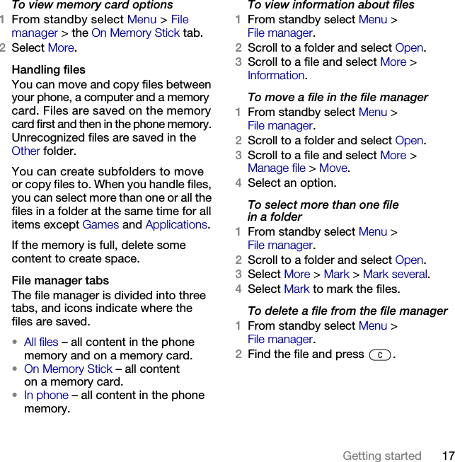 17Getting started To view memory card options1From standby select Menu &gt; File manager &gt; the On Memory Stick tab. 2Select More.Handling filesYou can move and copy files between your phone, a computer and a memory card. Files are saved on the memory card first and then in the phone memory. Unrecognized files are saved in the Other folder.You can create subfolders to move or copy files to. When you handle files, you can select more than one or all the files in a folder at the same time for all items except Games and Applications.If the memory is full, delete some content to create space.File manager tabsThe file manager is divided into three tabs, and icons indicate where the files are saved.•All files – all content in the phone memory and on a memory card.•On Memory Stick – all content on a memory card.•In phone – all content in the phone memory.To view information about files1From standby select Menu &gt; File manager.2Scroll to a folder and select Open.3Scroll to a file and select More &gt; Information.To move a file in the file manager1From standby select Menu &gt; File manager.2Scroll to a folder and select Open.3Scroll to a file and select More &gt; Manage file &gt; Move.4Select an option.To select more than one file in a folder1From standby select Menu &gt; File manager.2Scroll to a folder and select Open.3Select More &gt; Mark &gt; Mark several.4Select Mark to mark the files.To delete a file from the file manager1From standby select Menu &gt; File manager.2Find the file and press  .This is the Internet version of the User&apos;s guide. © Print only for private use.