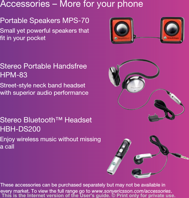 Accessories – More for your phoneThese accessories can be purchased separately but may not be available in every market. To view the full range go to www.sonyericsson.com/accessories.Portable Speakers MPS-70Small yet powerful speakers that fit in your pocketStereo Portable Handsfree HPM-83Street-style neck band headset with superior audio performanceStereo Bluetooth™ Headset HBH-DS200Enjoy wireless music without missing a callThis is the Internet version of the User&apos;s guide. © Print only for private use.