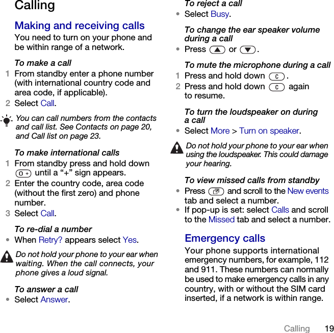 19Calling CallingMaking and receiving callsYou need to turn on your phone and be within range of a network.To make a call1From standby enter a phone number (with international country code and area code, if applicable).2Select Call.To make international calls1From standby press and hold down  until a “+” sign appears.2Enter the country code, area code (without the first zero) and phone number.3Select Call.To re-dial a number•When Retry? appears select Yes.To answer a call•Select Answer.To reject a call•Select Busy.To change the ear speaker volume during a call•Press  or .To mute the microphone during a call1Press and hold down  .2Press and hold down   again to resume.To turn the loudspeaker on during a call•Select More &gt; Turn on speaker.To view missed calls from standby•Press   and scroll to the New events tab and select a number.•If pop-up is set: select Calls and scroll to the Missed tab and select a number.Emergency callsYour phone supports international emergency numbers, for example, 112 and 911. These numbers can normally be used to make emergency calls in any country, with or without the SIM card inserted, if a network is within range.You can call numbers from the contacts and call list. See Contacts on page 20, and Call list on page 23.Do not hold your phone to your ear when waiting. When the call connects, your phone gives a loud signal.Do not hold your phone to your ear when using the loudspeaker. This could damage your hearing.This is the Internet version of the User&apos;s guide. © Print only for private use.