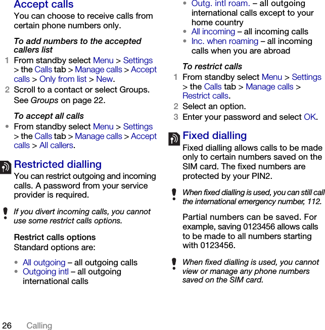 26 Calling Accept callsYou can choose to receive calls from certain phone numbers only.To add numbers to the accepted callers list1From standby select Menu &gt; Settings &gt; the Calls tab &gt; Manage calls &gt; Accept calls &gt; Only from list &gt; New.2Scroll to a contact or select Groups.See Groups on page 22.To accept all calls•From standby select Menu &gt; Settings &gt; the Calls tab &gt; Manage calls &gt; Accept calls &gt; All callers.Restricted diallingYou can restrict outgoing and incoming calls. A password from your service provider is required. Restrict calls optionsStandard options are:•All outgoing – all outgoing calls•Outgoing intl – all outgoing international calls•Outg. intl roam. – all outgoing international calls except to your home country•All incoming – all incoming calls•Inc. when roaming – all incoming calls when you are abroadTo restrict calls1From standby select Menu &gt; Settings &gt; the Calls tab &gt; Manage calls &gt; Restrict calls.2Select an option.3Enter your password and select OK.Fixed dialling Fixed dialling allows calls to be made only to certain numbers saved on the SIM card. The fixed numbers are protected by your PIN2.Partial numbers can be saved. For example, saving 0123456 allows calls to be made to all numbers starting with 0123456. If you divert incoming calls, you cannot use some restrict calls options.When fixed dialling is used, you can still call the international emergency number, 112.When fixed dialling is used, you cannot view or manage any phone numbers saved on the SIM card.This is the Internet version of the User&apos;s guide. © Print only for private use.