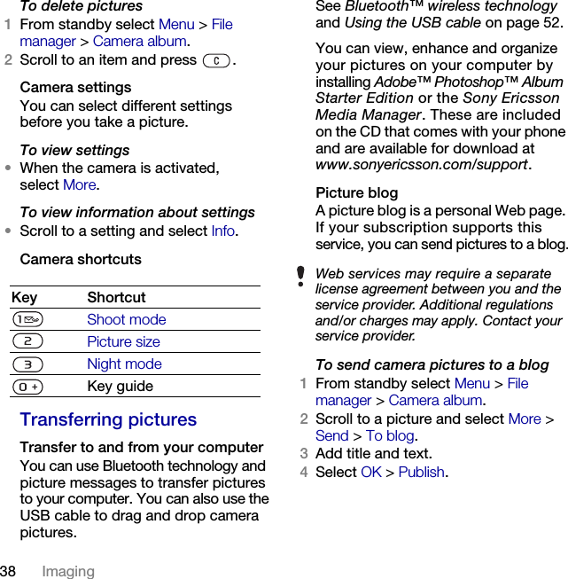 38 Imaging To delete pictures1From standby select Menu &gt; File manager &gt; Camera album.2Scroll to an item and press  .Camera settingsYou can select different settings before you take a picture.To view settings•When the camera is activated, select More.To view information about settings•Scroll to a setting and select Info.Camera shortcutsTransferring picturesTransfer to and from your computerYou can use Bluetooth technology and picture messages to transfer pictures to your computer. You can also use the USB cable to drag and drop camera pictures. See Bluetooth™ wireless technology and Using the USB cable on page 52.You can view, enhance and organize your pictures on your computer by installing Adobe™ Photoshop™ Album Starter Edition or the Sony Ericsson Media Manager. These are included on the CD that comes with your phone and are available for download at www.sonyericsson.com/support.Picture blogA picture blog is a personal Web page. If your subscription supports this service, you can send pictures to a blog.To send camera pictures to a blog1From standby select Menu &gt; File manager &gt; Camera album.2Scroll to a picture and select More &gt; Send &gt; To blog.3Add title and text.4Select OK &gt; Publish.Key ShortcutShoot modePicture sizeNight modeKey guideWeb services may require a separate license agreement between you and the service provider. Additional regulations and/or charges may apply. Contact your service provider.This is the Internet version of the User&apos;s guide. © Print only for private use.