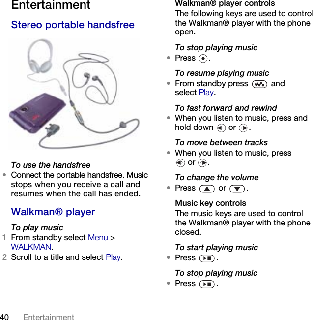 40 Entertainment EntertainmentStereo portable handsfreeTo use the handsfree•Connect the portable handsfree. Music stops when you receive a call and resumes when the call has ended.Walkman® playerTo play music1From standby select Menu &gt; WALKMAN.2Scroll to a title and select Play.Walkman® player controlsThe following keys are used to control the Walkman® player with the phone open.To stop playing music•Press .To resume playing music•From standby press   and select Play.To fast forward and rewind•When you listen to music, press and hold down   or  .To move between tracks•When you listen to music, press  or  .To change the volume•Press  or .Music key controlsThe music keys are used to control the Walkman® player with the phone closed.To start playing music•Press .To stop playing music•Press .This is the Internet version of the User&apos;s guide. © Print only for private use.