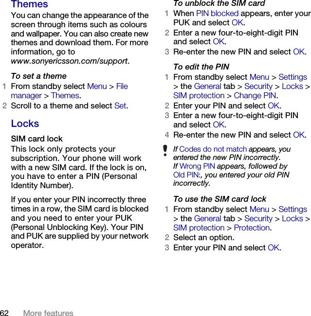 62 More features ThemesYou can change the appearance of the screen through items such as colours and wallpaper. You can also create new themes and download them. For more information, go to www.sonyericsson.com/support.To set a theme1From standby select Menu &gt; File manager &gt; Themes.2Scroll to a theme and select Set.LocksSIM card lockThis lock only protects your subscription. Your phone will work with a new SIM card. If the lock is on, you have to enter a PIN (Personal Identity Number).If you enter your PIN incorrectly three times in a row, the SIM card is blocked and you need to enter your PUK (Personal Unblocking Key). Your PIN and PUK are supplied by your network operator.To unblock the SIM card1When PIN blocked appears, enter your PUK and select OK.2Enter a new four-to-eight-digit PIN and select OK.3Re-enter the new PIN and select OK.To edit the PIN1From standby select Menu &gt; Settings &gt; the General tab &gt; Security &gt; Locks &gt; SIM protection &gt; Change PIN.2Enter your PIN and select OK.3Enter a new four-to-eight-digit PIN and select OK.4Re-enter the new PIN and select OK.To use the SIM card lock1From standby select Menu &gt; Settings &gt; the General tab &gt; Security &gt; Locks &gt; SIM protection &gt; Protection.2Select an option.3Enter your PIN and select OK.If Codes do not match appears, you entered the new PIN incorrectly.If Wrong PIN appears, followed byOld PIN:, you entered your old PIN incorrectly.This is the Internet version of the User&apos;s guide. © Print only for private use.