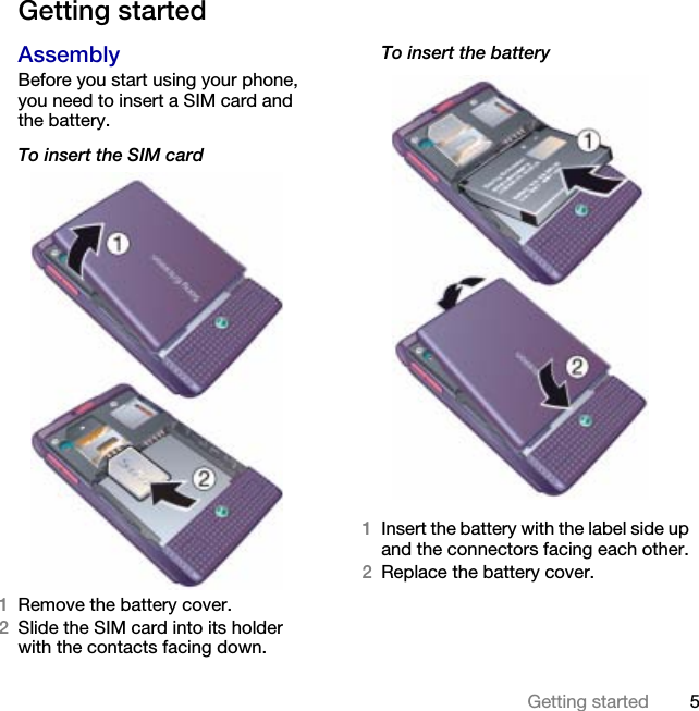 5Getting started Getting startedAssemblyBefore you start using your phone, you need to insert a SIM card and the battery.To insert the SIM card1Remove the battery cover.2Slide the SIM card into its holderwith the contacts facing down.To insert the battery1Insert the battery with the label side up and the connectors facing each other.2Replace the battery cover.This is the Internet version of the User&apos;s guide. © Print only for private use.