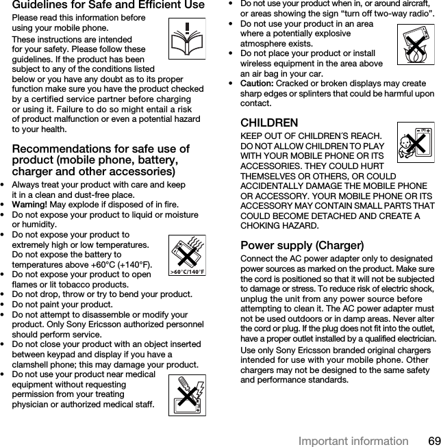 69Important information Guidelines for Safe and Efficient UsePlease read this information before using your mobile phone.These instructions are intended for your safety. Please follow these guidelines. If the product has been subject to any of the conditions listed below or you have any doubt as to its proper function make sure you have the product checked by a certified service partner before charging or using it. Failure to do so might entail a risk of product malfunction or even a potential hazard to your health.Recommendations for safe use of product (mobile phone, battery, charger and other accessories)• Always treat your product with care and keep it in a clean and dust-free place.•Warning! May explode if disposed of in fire.• Do not expose your product to liquid or moisture or humidity.• Do not expose your product to extremely high or low temperatures. Do not expose the battery to temperatures above +60°C (+140°F).• Do not expose your product to open flames or lit tobacco products.• Do not drop, throw or try to bend your product.• Do not paint your product.• Do not attempt to disassemble or modify your product. Only Sony Ericsson authorized personnel should perform service.• Do not close your product with an object inserted between keypad and display if you have a clamshell phone; this may damage your product.• Do not use your product near medical equipment without requesting permission from your treating physician or authorized medical staff.• Do not use your product when in, or around aircraft, or areas showing the sign “turn off two-way radio”.• Do not use your product in an area where a potentially explosive atmosphere exists.• Do not place your product or install wireless equipment in the area above an air bag in your car.•Caution: Cracked or broken displays may create sharp edges or splinters that could be harmful upon contact.CHILDRENKEEP OUT OF CHILDREN´S REACH. DO NOT ALLOW CHILDREN TO PLAY WITH YOUR MOBILE PHONE OR ITS ACCESSORIES. THEY COULD HURT THEMSELVES OR OTHERS, OR COULD ACCIDENTALLY DAMAGE THE MOBILE PHONE OR ACCESSORY. YOUR MOBILE PHONE OR ITS ACCESSORY MAY CONTAIN SMALL PARTS THAT COULD BECOME DETACHED AND CREATE A CHOKING HAZARD.Power supply (Charger)Connect the AC power adapter only to designated power sources as marked on the product. Make sure the cord is positioned so that it will not be subjected to damage or stress. To reduce risk of electric shock, unplug the unit from any power source before attempting to clean it. The AC power adapter must not be used outdoors or in damp areas. Never alter the cord or plug. If the plug does not fit into the outlet, have a proper outlet installed by a qualified electrician.Use only Sony Ericsson branded original chargers intended for use with your mobile phone. Other chargers may not be designed to the same safety and performance standards.This is the Internet version of the User&apos;s guide. © Print only for private use.