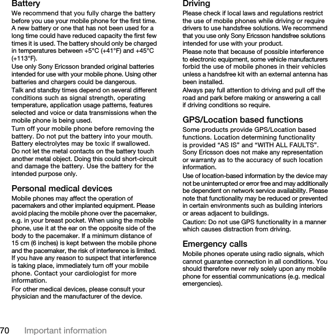 70 Important information BatteryWe recommend that you fully charge the battery before you use your mobile phone for the first time. A new battery or one that has not been used for a long time could have reduced capacity the first few times it is used. The battery should only be charged in temperatures between +5°C (+41°F) and +45°C (+113°F).Use only Sony Ericsson branded original batteries intended for use with your mobile phone. Using other batteries and chargers could be dangerous.Talk and standby times depend on several different conditions such as signal strength, operating temperature, application usage patterns, features selected and voice or data transmissions when the mobile phone is being used.Turn off your mobile phone before removing the battery. Do not put the battery into your mouth. Battery electrolytes may be toxic if swallowed. Do not let the metal contacts on the battery touch another metal object. Doing this could short-circuit and damage the battery. Use the battery for the intended purpose only.Personal medical devicesMobile phones may affect the operation of pacemakers and other implanted equipment. Please avoid placing the mobile phone over the pacemaker, e.g. in your breast pocket. When using the mobile phone, use it at the ear on the opposite side of the body to the pacemaker. If a minimum distance of 15 cm (6 inches) is kept between the mobile phone and the pacemaker, the risk of interference is limited. If you have any reason to suspect that interference is taking place, immediately turn off your mobile phone. Contact your cardiologist for more information.For other medical devices, please consult your physician and the manufacturer of the device.DrivingPlease check if local laws and regulations restrict the use of mobile phones while driving or require drivers to use handsfree solutions. We recommend that you use only Sony Ericsson handsfree solutions intended for use with your product.Please note that because of possible interference to electronic equipment, some vehicle manufacturers forbid the use of mobile phones in their vehicles unless a handsfree kit with an external antenna has been installed.Always pay full attention to driving and pull off the road and park before making or answering a call if driving conditions so require.GPS/Location based functionsSome products provide GPS/Location based functions. Location determining functionality is provided “AS IS” and “WITH ALL FAULTS”. Sony Ericsson does not make any representation or warranty as to the accuracy of such location information.Use of location-based information by the device may not be uninterrupted or error free and may additionally be dependent on network service availability. Please note that functionality may be reduced or prevented in certain environments such as building interiors or areas adjacent to buildings. Caution: Do not use GPS functionality in a manner which causes distraction from driving.Emergency callsMobile phones operate using radio signals, which cannot guarantee connection in all conditions. You should therefore never rely solely upon any mobile phone for essential communications (e.g. medical emergencies).This is the Internet version of the User&apos;s guide. © Print only for private use.