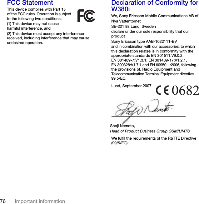 76 Important information FCC StatementThis device complies with Part 15 of the FCC rules. Operation is subject to the following two conditions:(1) This device may not cause harmful interference, and(2) This device must accept any interference received, including interference that may cause undesired operation.Declaration of Conformity for W380iWe, Sony Ericsson Mobile Communications AB ofNya VattentornetSE-221 88 Lund, Swedendeclare under our sole responsibility that our productSony Ericsson type AAB-1022111-BVand in combination with our accessories, to which this declaration relates is in conformity with the appropriate standards EN 301511:V9.0.2, EN 301489-7:V1.3.1, EN 301489-17:V1.2.1, EN 300328:V1.7.1 and EN 60950-1:2006, following the provisions of, Radio Equipment and Telecommunication Terminal Equipment directive 99 5/EC. We fulfil the requirements of the R&amp;TTE Directive (99/5/EC).Lund, September 2007Shoji Nemoto,Head of Product Business Group GSM/UMTSThis is the Internet version of the User&apos;s guide. © Print only for private use.