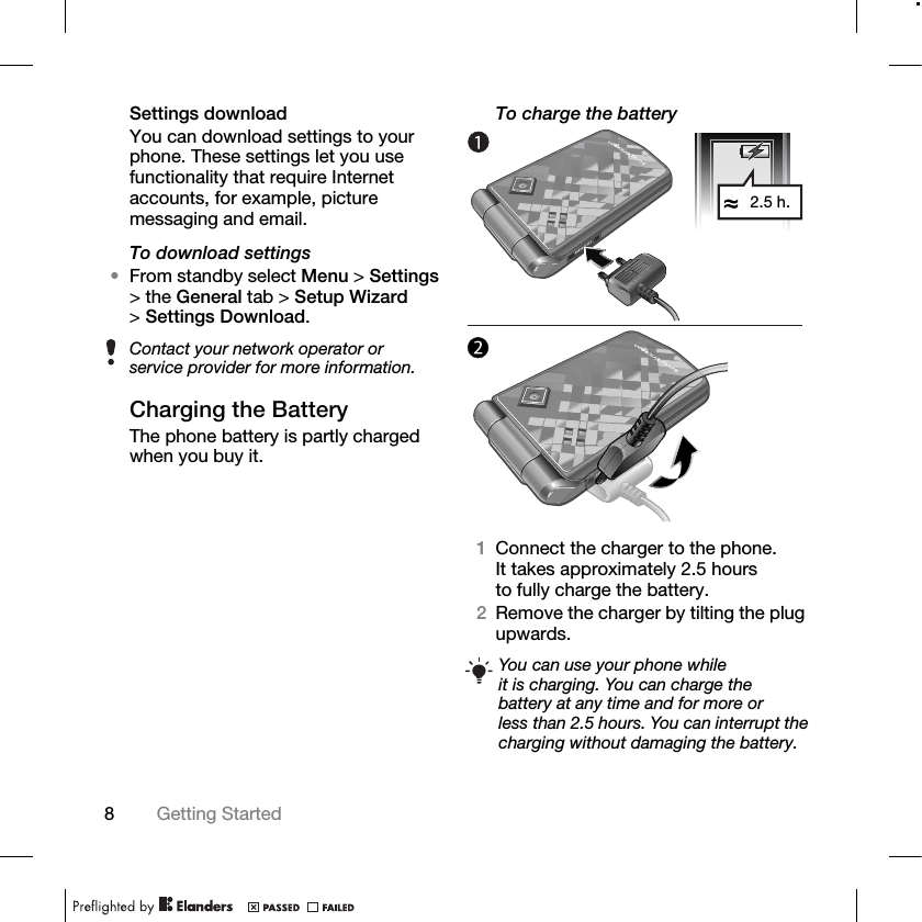 8Getting Started Settings downloadYou can download settings to your phone. These settings let you use functionality that require Internet accounts, for example, picture messaging and email.To download settings•From standby select Menu &gt; Settings &gt; the General tab &gt; Setup Wizard &gt;Settings Download. Charging the BatteryThe phone battery is partly charged when you buy it.To charge the battery1Connect the charger to the phone. It takes approximately 2.5 hours to fully charge the battery.2Remove the charger by tilting the plug upwards.Contact your network operator or service provider for more information.You can use your phone while it is charging. You can charge the battery at any time and for more or less than 2.5 hours. You can interrupt the charging without damaging the battery.2.5 h.