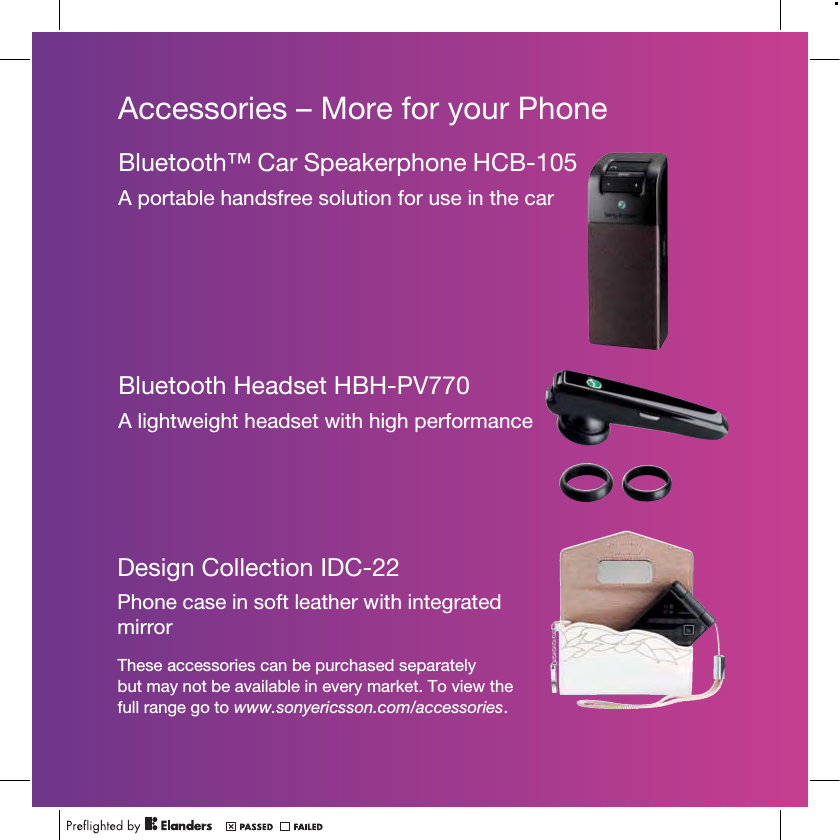 Accessories – More for your PhoneThese accessories can be purchased separately but may not be available in every market. To view the full range go to www.sonyericsson.com/accessories.Bluetooth™ Car Speakerphone HCB-105A portable handsfree solution for use in the carBluetooth Headset HBH-PV770A lightweight headset with high performanceDesign Collection IDC-22Phone case in soft leather with integrated mirror