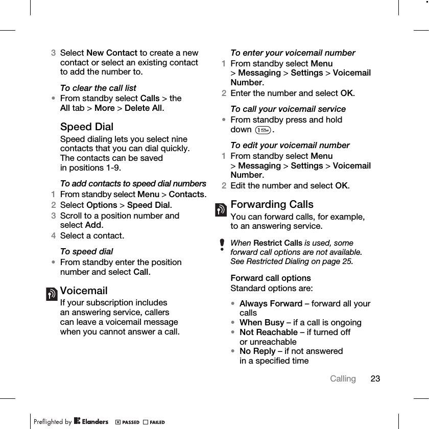 23Calling 3Select New Contact to create a new contact or select an existing contact to add the number to.To clear the call list•From standby select Calls &gt; the All tab &gt; More &gt; Delete All.Speed DialSpeed dialing lets you select nine contacts that you can dial quickly. The contacts can be saved in positions 1-9.To add contacts to speed dial numbers1From standby select Menu &gt; Contacts.2Select Options &gt; Speed Dial.3Scroll to a position number and select Add.4Select a contact.To speed dial•From standby enter the position number and select Call.VoicemailIf your subscription includes an answering service, callers can leave a voicemail message when you cannot answer a call.To enter your voicemail number1From standby select Menu &gt;Messaging &gt; Settings &gt; Voicemail Number.2Enter the number and select OK.To call your voicemail service•From standby press and hold down .To edit your voicemail number1From standby select Menu &gt;Messaging &gt; Settings &gt; Voicemail Number.2Edit the number and select OK.Forwarding CallsYou can forward calls, for example, to an answering service.Forward call optionsStandard options are:•Always Forward – forward all your calls•When Busy – if a call is ongoing•Not Reachable – if turned off or unreachable•No Reply – if not answered in a specified timeWhen Restrict Calls is used, some forward call options are not available. See Restricted Dialing on page 25.