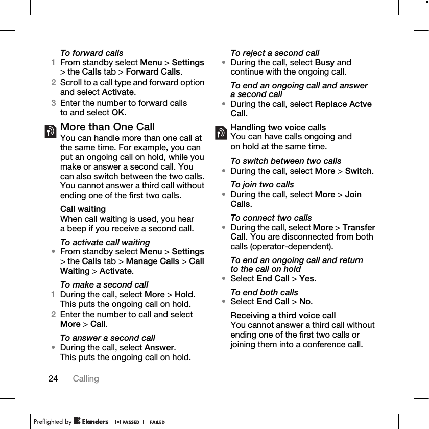 24 Calling To forward calls1From standby select Menu &gt; Settings &gt; the Calls tab &gt; Forward Calls.2Scroll to a call type and forward option and select Activate.3Enter the number to forward calls to and select OK.More than One CallYou can handle more than one call at the same time. For example, you can put an ongoing call on hold, while you make or answer a second call. You can also switch between the two calls. You cannot answer a third call without ending one of the first two calls.Call waitingWhen call waiting is used, you hear a beep if you receive a second call.To activate call waiting •From standby select Menu &gt; Settings &gt; the Calls tab &gt; Manage Calls &gt; Call Waiting &gt; Activate.To make a second call1During the call, select More &gt; Hold. This puts the ongoing call on hold.2Enter the number to call and select More &gt; Call.To answer a second call•During the call, select Answer. This puts the ongoing call on hold.To reject a second call•During the call, select Busy and continue with the ongoing call.To end an ongoing call and answer a second call•During the call, select Replace Actve Call.Handling two voice callsYou can have calls ongoing and on hold at the same time.To switch between two calls•During the call, select More &gt; Switch.To join two calls•During the call, select More &gt; Join Calls.To connect two calls •During the call, select More &gt; Transfer Call. You are disconnected from both calls (operator-dependent).To end an ongoing call and return to the call on hold•Select End Call &gt; Yes.To end both calls•Select End Call &gt; No.Receiving a third voice callYou cannot answer a third call without ending one of the first two calls or joining them into a conference call.