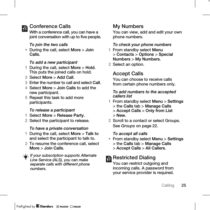 25Calling Conference CallsWith a conference call, you can have a joint conversation with up to five people.To join the two calls•During the call, select More &gt; Join Calls.To add a new participant1During the call, select More &gt; Hold. This puts the joined calls on hold.2Select More &gt; Add Call.3Enter the number to call and select Call.4Select More &gt; Join Calls to add the new participant.5Repeat this task to add more participants.To release a participant1Select More &gt; Release Party.2Select the participant to release.To have a private conversation1During the call, select More &gt; Talk to and select the participant to talk to.2To resume the conference call, select More &gt; Join Calls.My NumbersYou can view, add and edit your own phone numbers.To check your phone numbers1From standby select Menu &gt;Contacts &gt; Options &gt; Special Numbers &gt; My Numbers.2Select an option.Accept CallsYou can choose to receive calls from certain phone numbers only.To add numbers to the accepted callers list1From standby select Menu &gt; Settings &gt; the Calls tab &gt; Manage Calls &gt;Accept Calls &gt; Only from List &gt;New.2Scroll to a contact or select Groups.See Groups on page 22.To accept all calls•From standby select Menu &gt; Settings &gt; the Calls tab &gt; Manage Calls &gt;Accept Calls &gt; All Callers.Restricted DialingYou can restrict outgoing and incoming calls. A password from your service provider is required. If your subscription supports Alternate Line Service (ALS), you can make separate calls with different phone numbers.